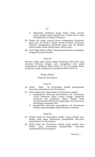 - 21 -

      b.   diperlukan stabilisasi harga bahan bakar minyak
           untuk jangka waktu paling lama 3 (tiga) tahun sejak
           ditetapkannya Undang-Undang ini.
(5)   Dalam hal harga minyak dunia sebagaimana dimaksud
      pada ayat (4) huruf a sudah normal kembali, Peraturan
      Presiden sebagaimana dimaksud pada ayat (3) dicabut
      dalam jangka waktu paling lama 2 (dua) bulan.
(6)   Tarif Pajak Bahan Bakar Kendaraan Bermotor ditetapkan
      dengan Peraturan Daerah.


                     Pasal 20
Besaran pokok Pajak Bahan Bakar Kendaraan Bermotor yang
terutang dihitung dengan cara mengalikan tarif pajak
sebagaimana dimaksud dalam Pasal 19 ayat (6) dengan dasar
pengenaan pajak sebagaimana dimaksud dalam Pasal 18.


                  Bagian Kelima
               Pajak Air Permukaan


                     Pasal 21
(1)   Objek    Pajak   Air Permukaan adalah       pengambilan
      dan/atau pemanfaatan Air Permukaan.
(2)   Dikecualikan dari objek Pajak Air Permukaan adalah:
      a. pengambilan dan/atau pemanfaatan Air Permukaan
          untuk keperluan dasar rumah tangga, pengairan
          pertanian dan perikanan rakyat, dengan tetap
          memperhatikan kelestarian lingkungan dan peraturan
          perundang-undangan; dan
      b. pengambilan dan/atau pemanfaatan Air Permukaan
          lainnya yang ditetapkan dalam Peraturan Daerah.


                     Pasal 22
(1)   Subjek Pajak Air Permukaan adalah orang pribadi atau
      Badan yang dapat melakukan pengambilan dan/atau
      pemanfaatan Air Permukaan.
(2)   Wajib Pajak Air Permukaan adalah orang pribadi atau
      Badan    yang    melakukan  pengambilan    dan/atau
      pemanfaatan Air Permukaan.

                                                 Pasal 23 . . .
 