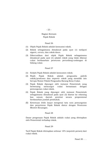 - 23 -

                 Bagian Keenam
                  Pajak Rokok


                    Pasal 26
(1)   Objek Pajak Rokok adalah konsumsi rokok.
(2)   Rokok sebagaimana dimaksud pada ayat (1) meliputi
      sigaret, cerutu, dan rokok daun.
(3)   Dikecualikan dari objek Pajak Rokok sebagaimana
      dimaksud pada ayat (1) adalah rokok yang tidak dikenai
      cukai berdasarkan peraturan perundang-undangan di
      bidang cukai.

                    Pasal 27

(1)   Subjek Pajak Rokok adalah konsumen rokok.
(2)   Wajib   Pajak   Rokok    adalah   pengusaha     pabrik
      rokok/produsen dan importir rokok yang memiliki izin
      berupa Nomor Pokok Pengusaha Barang Kena Cukai.
(3)   Pajak Rokok dipungut oleh instansi Pemerintah yang
      berwenang   memungut    cukai   bersamaan   dengan
      pemungutan cukai rokok.
(4)   Pajak Rokok yang dipungut oleh instansi Pemerintah
      sebagaimana dimaksud pada ayat (3) disetor ke rekening
      kas   umum     daerah   provinsi secara    proporsional
      berdasarkan jumlah penduduk.
(5)   Ketentuan lebih lanjut mengenai tata cara pemungutan
      dan penyetoran Pajak Rokok diatur dengan Peraturan
      Menteri Keuangan.

                    Pasal 28

Dasar pengenaan Pajak Rokok adalah cukai yang ditetapkan
oleh Pemerintah terhadap rokok.


                    Pasal 29

Tarif Pajak Rokok ditetapkan sebesar 10% (sepuluh persen) dari
cukai rokok.

                                                  Pasal 30 . . .
 