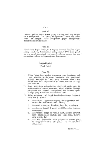 - 24 -

                      Pasal 30
Besaran pokok Pajak Rokok yang terutang dihitung dengan
cara mengalikan tarif pajak sebagaimana dimaksud dalam
Pasal 29 dengan dasar pengenaan pajak sebagaimana
dimaksud dalam Pasal 28.


                      Pasal 31
Penerimaan Pajak Rokok, baik bagian provinsi maupun bagian
kabupaten/kota, dialokasikan paling sedikit 50% (lima puluh
persen) untuk mendanai pelayanan kesehatan masyarakat dan
penegakan hukum oleh aparat yang berwenang.



                   Bagian Ketujuh
                     Pajak Hotel


                      Pasal 32
(1)   Objek Pajak Hotel adalah pelayanan yang disediakan oleh
      Hotel dengan pembayaran, termasuk jasa penunjang
      sebagai kelengkapan Hotel yang sifatnya memberikan
      kemudahan dan kenyamanan, termasuk fasilitas olahraga
      dan hiburan.
(2)   Jasa penunjang sebagaimana dimaksud pada ayat (1)
      adalah fasilitas telepon, faksimile, teleks, internet, fotokopi,
      pelayanan cuci, seterika, transportasi, dan fasilitas sejenis
      lainnya yang disediakan atau dikelola Hotel.
(3)   Tidak termasuk objek Pajak Hotel sebagaimana dimaksud
      pada ayat (1) adalah:
      a.   jasa tempat tinggal asrama yang diselenggarakan oleh
           Pemerintah atau Pemerintah Daerah;
      b.   jasa sewa apartemen, kondominium, dan sejenisnya;
      c.   jasa tempat tinggal di pusat pendidikan atau kegiatan
           keagamaan;
      d.   jasa tempat tinggal di rumah sakit, asrama perawat,
           panti jompo, panti asuhan, dan panti sosial lainnya
           yang sejenis; dan
      e.   jasa biro perjalanan atau perjalanan wisata yang
           diselenggarakan oleh Hotel yang dapat dimanfaatkan
           oleh umum.

                                                      Pasal 33 . . .
 