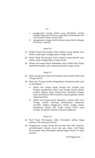 - 31 -

      c.   penggunaan tenaga listrik yang dihasilkan sendiri
           dengan kapasitas tertentu yang tidak memerlukan izin
           dari instansi teknis terkait; dan
      d.   penggunaan tenaga listrik lainnya yang diatur dengan
           Peraturan Daerah.


                      Pasal 53
(1)   Subjek Pajak Penerangan Jalan adalah orang pribadi atau
      Badan yang dapat menggunakan tenaga listrik.
(2)   Wajib Pajak Penerangan Jalan adalah orang pribadi atau
      Badan yang menggunakan tenaga listrik.
(3)   Dalam hal tenaga listrik disediakan oleh sumber lain, Wajib
      Pajak Penerangan Jalan adalah penyedia tenaga listrik.


                      Pasal 54
(1)   Dasar pengenaan Pajak Penerangan Jalan adalah Nilai Jual
      Tenaga Listrik.
(2)   Nilai Jual Tenaga Listrik sebagaimana dimaksud pada ayat
      (1) ditetapkan:
      a.   dalam hal tenaga listrik berasal dari sumber lain
           dengan pembayaran, Nilai Jual Tenaga Listrik adalah
           jumlah tagihan biaya beban/tetap ditambah dengan
           biaya pemakaian kWh/variabel yang ditagihkan dalam
           rekening listrik;
      b.   dalam hal tenaga listrik dihasilkan sendiri, Nilai Jual
           Tenaga Listrik dihitung berdasarkan kapasitas
           tersedia, tingkat penggunaan listrik, jangka waktu
           pemakaian listrik, dan harga satuan listrik yang
           berlaku di wilayah Daerah yang bersangkutan.


                      Pasal 55
(1)   Tarif Pajak Penerangan Jalan ditetapkan paling tinggi
      sebesar 10% (sepuluh persen).
(2)   Penggunaan tenaga listrik dari sumber lain oleh industri,
      pertambangan minyak bumi dan gas alam, tarif Pajak
      Penerangan Jalan ditetapkan paling tinggi sebesar 3% (tiga
      persen).

                                              (3) Penggunaan . . .
 