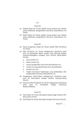 - 37 -

                      Pasal 68
(1)   Subjek Pajak Air Tanah adalah orang pribadi atau Badan
      yang melakukan pengambilan dan/atau pemanfaatan Air
      Tanah.
(2)   Wajib Pajak Air Tanah adalah orang pribadi atau Badan
      yang melakukan pengambilan dan/atau pemanfaatan Air
      Tanah.


                      Pasal 69
(1)   Dasar pengenaan Pajak Air Tanah adalah Nilai Perolehan
      Air Tanah.
(2)   Nilai Perolehan Air Tanah sebagaimana dimaksud pada
      ayat (1) dinyatakan dalam rupiah yang dihitung dengan
      mempertimbangkan sebagian atau seluruh faktor-faktor
      berikut:
      a.   jenis sumber air;
      b.   lokasi sumber air;
      c.   tujuan pengambilan dan/atau pemanfaatan air;
      d.   volume air yang diambil dan/atau dimanfaatkan;
      e.   kualitas air; dan
      f.   tingkat kerusakan lingkungan yang diakibatkan oleh
           pengambilan dan/atau pemanfaatan air.
(3)   Penggunaan faktor-faktor sebagaimana dimaksud pada
      ayat (2) disesuaikan dengan kondisi masing-masing
      Daerah.
(4)   Besarnya Nilai Perolehan Air Tanah sebagaimana dimaksud
      pada    ayat     (1)   ditetapkan    dengan    Peraturan
      Bupati/Walikota.


                      Pasal 70
(1)   Tarif Pajak Air Tanah ditetapkan paling tinggi sebesar 20%
      (dua puluh persen).
(2)   Tarif Pajak Air Tanah ditetapkan dengan Peraturan Daerah.

                                                  Pasal 71 . . .
 