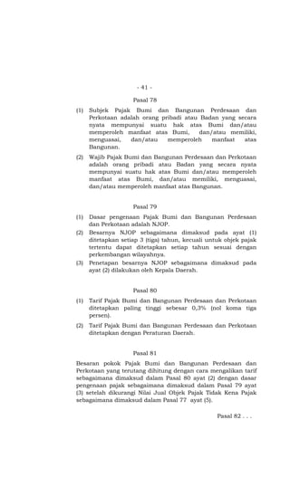 - 41 -

                     Pasal 78
(1)   Subjek Pajak Bumi dan Bangunan Perdesaan dan
      Perkotaan adalah orang pribadi atau Badan yang secara
      nyata mempunyai suatu hak atas Bumi dan/atau
      memperoleh manfaat atas Bumi,       dan/atau memiliki,
      menguasai,   dan/atau    memperoleh     manfaat  atas
      Bangunan.
(2)   Wajib Pajak Bumi dan Bangunan Perdesaan dan Perkotaan
      adalah orang pribadi atau Badan yang secara nyata
      mempunyai suatu hak atas Bumi dan/atau memperoleh
      manfaat atas Bumi, dan/atau memiliki, menguasai,
      dan/atau memperoleh manfaat atas Bangunan.


                     Pasal 79
(1)   Dasar pengenaan Pajak Bumi dan Bangunan Perdesaan
      dan Perkotaan adalah NJOP.
(2)   Besarnya NJOP sebagaimana dimaksud pada ayat (1)
      ditetapkan setiap 3 (tiga) tahun, kecuali untuk objek pajak
      tertentu dapat ditetapkan setiap tahun sesuai dengan
      perkembangan wilayahnya.
(3)   Penetapan besarnya NJOP sebagaimana dimaksud pada
      ayat (2) dilakukan oleh Kepala Daerah.


                     Pasal 80
(1)   Tarif Pajak Bumi dan Bangunan Perdesaan dan Perkotaan
      ditetapkan paling tinggi sebesar 0,3% (nol koma tiga
      persen).
(2)   Tarif Pajak Bumi dan Bangunan Perdesaan dan Perkotaan
      ditetapkan dengan Peraturan Daerah.


                     Pasal 81
Besaran pokok Pajak Bumi dan Bangunan Perdesaan dan
Perkotaan yang terutang dihitung dengan cara mengalikan tarif
sebagaimana dimaksud dalam Pasal 80 ayat (2) dengan dasar
pengenaan pajak sebagaimana dimaksud dalam Pasal 79 ayat
(3) setelah dikurangi Nilai Jual Objek Pajak Tidak Kena Pajak
sebagaimana dimaksud dalam Pasal 77 ayat (5).

                                                   Pasal 82 . . .
 