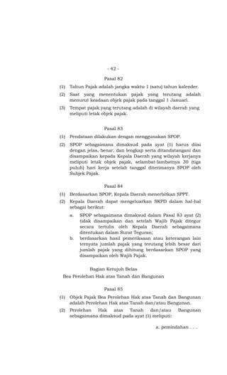 - 42 -

                     Pasal 82
(1)   Tahun Pajak adalah jangka waktu 1 (satu) tahun kalender.
(2)   Saat yang menentukan pajak yang terutang adalah
      menurut keadaan objek pajak pada tanggal 1 Januari.
(3)   Tempat pajak yang terutang adalah di wilayah daerah yang
      meliputi letak objek pajak.


                     Pasal 83
(1)   Pendataan dilakukan dengan menggunakan SPOP.
(2)   SPOP sebagaimana dimaksud pada ayat (1) harus diisi
      dengan jelas, benar, dan lengkap serta ditandatangani dan
      disampaikan kepada Kepala Daerah yang wilayah kerjanya
      meliputi letak objek pajak, selambat-lambatnya 30 (tiga
      puluh) hari kerja setelah tanggal diterimanya SPOP oleh
      Subjek Pajak.

                     Pasal 84
(1)   Berdasarkan SPOP, Kepala Daerah menerbitkan SPPT.
(2)   Kepala Daerah dapat mengeluarkan SKPD dalam hal-hal
      sebagai berikut:
      a.   SPOP sebagaimana dimaksud dalam Pasal 83 ayat (2)
           tidak disampaikan dan setelah Wajib Pajak ditegur
           secara tertulis oleh Kepala Daerah sebagaimana
           ditentukan dalam Surat Teguran;
      b.   berdasarkan hasil pemeriksaan atau keterangan lain
           ternyata jumlah pajak yang terutang lebih besar dari
           jumlah pajak yang dihitung berdasarkan SPOP yang
           disampaikan oleh Wajib Pajak.


               Bagian Ketujuh Belas
 Bea Perolehan Hak atas Tanah dan Bangunan

                     Pasal 85
(1)   Objek Pajak Bea Perolehan Hak atas Tanah dan Bangunan
      adalah Perolehan Hak atas Tanah dan/atau Bangunan.
(2)   Perolehan  Hak   atas   Tanah     dan/atau     Bangunan
      sebagaimana dimaksud pada ayat (1) meliputi:

                                           a. pemindahan . . .
 