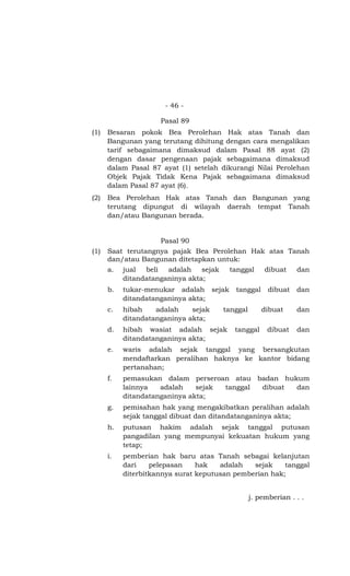 - 46 -

                     Pasal 89
(1)   Besaran pokok Bea Perolehan Hak atas Tanah dan
      Bangunan yang terutang dihitung dengan cara mengalikan
      tarif sebagaimana dimaksud dalam Pasal 88 ayat (2)
      dengan dasar pengenaan pajak sebagaimana dimaksud
      dalam Pasal 87 ayat (1) setelah dikurangi Nilai Perolehan
      Objek Pajak Tidak Kena Pajak sebagaimana dimaksud
      dalam Pasal 87 ayat (6).
(2)   Bea Perolehan Hak atas Tanah dan Bangunan yang
      terutang dipungut di wilayah daerah tempat Tanah
      dan/atau Bangunan berada.


                     Pasal 90
(1)   Saat terutangnya pajak Bea Perolehan Hak atas Tanah
      dan/atau Bangunan ditetapkan untuk:
      a.   jual  beli  adalah    sejak    tanggal       dibuat    dan
           ditandatanganinya akta;
      b.   tukar-menukar adalah sejak       tanggal      dibuat   dan
           ditandatanganinya akta;
      c.   hibah    adalah    sejak      tanggal       dibuat     dan
           ditandatanganinya akta;
      d.   hibah wasiat adalah sejak        tanggal      dibuat   dan
           ditandatanganinya akta;
      e.   waris adalah sejak tanggal yang bersangkutan
           mendaftarkan peralihan haknya ke kantor bidang
           pertanahan;
      f.   pemasukan dalam perseroan atau badan hukum
           lainnya   adalah    sejak tanggal dibuat dan
           ditandatanganinya akta;
      g.   pemisahan hak yang mengakibatkan peralihan adalah
           sejak tanggal dibuat dan ditandatanganinya akta;
      h.   putusan hakim adalah sejak tanggal putusan
           pangadilan yang mempunyai kekuatan hukum yang
           tetap;
      i.   pemberian hak baru atas Tanah sebagai kelanjutan
           dari    pelepasan    hak   adalah   sejak    tanggal
           diterbitkannya surat keputusan pemberian hak;


                                                   j. pemberian . . .
 