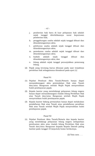 - 47 -

      j.   pemberian hak baru di luar pelepasan hak adalah
           sejak tanggal  diterbitkannya surat   keputusan
           pemberian hak;
      k.   penggabungan usaha adalah sejak tanggal dibuat dan
           ditandatanganinya akta;
      l.   peleburan usaha adalah sejak tanggal dibuat dan
           ditandatanganinya akta;
      m. pemekaran usaha adalah sejak tanggal dibuat dan
         ditandatanganinya akta;
      n.   hadiah    adalah    sejak   tanggal   dibuat      dan
           ditandatanganinya akta; dan
      o.   lelang adalah sejak tanggal penunjukkan pemenang
           lelang.
(2)   Pajak yang terutang harus dilunasi pada saat terjadinya
      perolehan hak sebagaimana dimaksud pada ayat (1).


                     Pasal 91
(1)   Pejabat Pembuat Akta Tanah/Notaris hanya dapat
      menandatangani akta pemindahan Hak atas Tanah
      dan/atau Bangunan setelah Wajib Pajak menyerahkan
      bukti pembayaran pajak.
(2)   Kepala kantor yang membidangi pelayanan lelang negara
      hanya dapat menandatangani risalah lelang Perolehan Hak
      atas Tanah dan/atau Bangunan setelah Wajib Pajak
      menyerahkan bukti pembayaran pajak.
(3)   Kepala kantor bidang pertanahan hanya dapat melakukan
      pendaftaran Hak atas Tanah atau pendaftaran peralihan
      Hak atas Tanah setelah Wajib Pajak menyerahkan bukti
      pembayaran pajak.


                     Pasal 92
(1)   Pejabat Pembuat Akta Tanah/Notaris dan kepala kantor
      yang membidangi pelayanan lelang negara melaporkan
      pembuatan akta atau risalah lelang Perolehan Hak atas
      Tanah dan/atau Bangunan kepada Kepala Daerah paling
      lambat pada tanggal 10 (sepuluh) bulan berikutnya.


                                             (2) Tata cara . . .
 