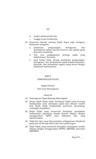 - 50 -


      h.   sanksi administratif; dan
      i.   tanggal mulai berlakunya.
(4)   Peraturan Daerah tentang Pajak dapat juga mengatur
      ketentuan mengenai:
      a.   pemberian     pengurangan,     keringanan,    dan
           pembebasan dalam hal-hal tertentu atas pokok pajak
           dan/atau sanksinya;
      b.   tata  cara   penghapusan    piutang   pajak     yang
           kedaluwarsa; dan/atau
      c.   asas timbal balik, berupa pemberian pengurangan,
           keringanan, dan pembebasan pajak kepada kedutaan,
           konsulat, dan perwakilan negara asing sesuai dengan
           kelaziman internasional.




                      BAB V
               PEMUNGUTAN PAJAK


                  Bagian Kesatu
              Tata Cara Pemungutan


                     Pasal 96
(1)   Pemungutan Pajak dilarang diborongkan.
(2)   Setiap Wajib Pajak wajib membayar Pajak yang terutang
      berdasarkan surat ketetapan pajak atau dibayar sendiri
      oleh Wajib Pajak berdasarkan peraturan perundang-
      undangan perpajakan.
(3)   Wajib Pajak yang memenuhi kewajiban perpajakan
      berdasarkan penetapan Kepala Daerah dibayar dengan
      menggunakan    SKPD    atau  dokumen    lain  yang
      dipersamakan.
(4)   Dokumen lain yang dipersamakan sebagaimana dimaksud
      pada ayat (3) berupa karcis dan nota perhitungan.
(5)   Wajib Pajak yang memenuhi kewajiban perpajakan sendiri
      dibayar dengan menggunakan SPTPD, SKPDKB, dan/atau
      SKPDKBT.


                                                 Pasal 97 . . .
 