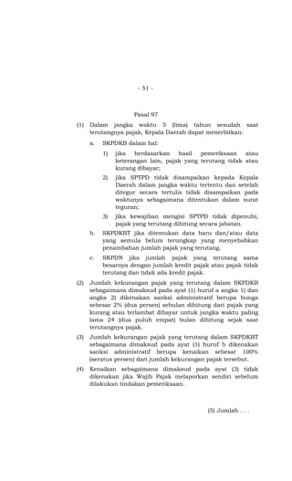- 51 -



                      Pasal 97
(1)   Dalam jangka waktu 5 (lima) tahun sesudah saat
      terutangnya pajak, Kepala Daerah dapat menerbitkan:
      a.   SKPDKB dalam hal:
           1)   jika  berdasarkan    hasil  pemeriksaan    atau
                keterangan lain, pajak yang terutang tidak atau
                kurang dibayar;
           2)   jika SPTPD tidak disampaikan kepada Kepala
                Daerah dalam jangka waktu tertentu dan setelah
                ditegur secara tertulis tidak disampaikan pada
                waktunya sebagaimana ditentukan dalam surat
                teguran;
           3)   jika kewajiban mengisi SPTPD tidak dipenuhi,
                pajak yang terutang dihitung secara jabatan.
      b.   SKPDKBT jika ditemukan data baru dan/atau data
           yang semula belum terungkap yang menyebabkan
           penambahan jumlah pajak yang terutang.
      c.   SKPDN jika jumlah pajak yang terutang sama
           besarnya dengan jumlah kredit pajak atau pajak tidak
           terutang dan tidak ada kredit pajak.
(2)   Jumlah kekurangan pajak yang terutang dalam SKPDKB
      sebagaimana dimaksud pada ayat (1) huruf a angka 1) dan
      angka 2) dikenakan sanksi administratif berupa bunga
      sebesar 2% (dua persen) sebulan dihitung dari pajak yang
      kurang atau terlambat dibayar untuk jangka waktu paling
      lama 24 (dua puluh empat) bulan dihitung sejak saat
      terutangnya pajak.
(3)   Jumlah kekurangan pajak yang terutang dalam SKPDKBT
      sebagaimana dimaksud pada ayat (1) huruf b dikenakan
      sanksi administratif berupa kenaikan sebesar 100%
      (seratus persen) dari jumlah kekurangan pajak tersebut.
(4)   Kenaikan sebagaimana dimaksud pada ayat (3) tidak
      dikenakan jika Wajib Pajak melaporkan sendiri sebelum
      dilakukan tindakan pemeriksaan.



                                              (5) Jumlah . . .
 