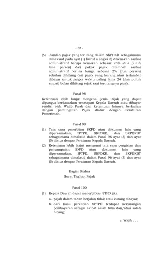 - 52 -

(5)   Jumlah pajak yang terutang dalam SKPDKB sebagaimana
      dimaksud pada ayat (1) huruf a angka 3) dikenakan sanksi
      administratif berupa kenaikan sebesar 25% (dua puluh
      lima persen) dari pokok pajak ditambah sanksi
      administratif berupa bunga sebesar 2% (dua persen)
      sebulan dihitung dari pajak yang kurang atau terlambat
      dibayar untuk jangka waktu paling lama 24 (dua puluh
      empat) bulan dihitung sejak saat terutangnya pajak.


                     Pasal 98
Ketentuan lebih lanjut mengenai jenis Pajak yang dapat
dipungut berdasarkan penetapan Kepala Daerah atau dibayar
sendiri oleh Wajib Pajak dan ketentuan lainnya berkaitan
dengan    pemungutan   Pajak   diatur  dengan   Peraturan
Pemerintah.


                     Pasal 99
(1)   Tata cara penerbitan SKPD atau dokumen lain yang
      dipersamakan,      SPTPD,    SKPDKB,     dan SKPDKBT
      sebagaimana dimaksud dalam Pasal 96 ayat (3) dan ayat
      (5) diatur dengan Peraturan Kepala Daerah.
(2)   Ketentuan lebih lanjut mengenai tata cara pengisian dan
      penyampaian      SKPD     atau    dokumen    lain   yang
      dipersamakan,      SPTPD,    SKPDKB,     dan    SKPDKBT
      sebagaimana dimaksud dalam Pasal 96 ayat (3) dan ayat
      (5) diatur dengan Peraturan Kepala Daerah.


                  Bagian Kedua
               Surat Tagihan Pajak


                    Pasal 100
(1)   Kepala Daerah dapat menerbitkan STPD jika:
      a. pajak dalam tahun berjalan tidak atau kurang dibayar;
      b. dari hasil penelitian SPTPD terdapat kekurangan
         pembayaran sebagai akibat salah tulis dan/atau salah
         hitung;

                                                   c. Wajib . . .
 