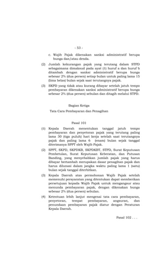 - 53 -

      c. Wajib Pajak dikenakan sanksi administratif berupa
         bunga dan/atau denda.
(2)   Jumlah kekurangan pajak yang terutang dalam STPD
      sebagaimana dimaksud pada ayat (1) huruf a dan huruf b
      ditambah dengan sanksi administratif berupa bunga
      sebesar 2% (dua persen) setiap bulan untuk paling lama 15
      (lima belas) bulan sejak saat terutangnya pajak.
(3)   SKPD yang tidak atau kurang dibayar setelah jatuh tempo
      pembayaran dikenakan sanksi administratif berupa bunga
      sebesar 2% (dua persen) sebulan dan ditagih melalui STPD.


                  Bagian Ketiga
      Tata Cara Pembayaran dan Penagihan


                    Pasal 101
(1)   Kepala Daerah menentukan tanggal jatuh tempo
      pembayaran dan penyetoran pajak yang terutang paling
      lama 30 (tiga puluh) hari kerja setelah saat terutangnya
      pajak dan paling lama 6 (enam) bulan sejak tanggal
      diterimanya SPPT oleh Wajib Pajak.
(2)   SPPT, SKPD, SKPDKB, SKPDKBT, STPD, Surat Keputusan
      Pembetulan, Surat Keputusan Keberatan, dan Putusan
      Banding, yang menyebabkan jumlah pajak yang harus
      dibayar bertambah merupakan dasar penagihan pajak dan
      harus dilunasi dalam jangka waktu paling lama 1 (satu)
      bulan sejak tanggal diterbitkan.
(3)   Kepala Daerah atas permohonan Wajib Pajak setelah
      memenuhi persyaratan yang ditentukan dapat memberikan
      persetujuan kepada Wajib Pajak untuk mengangsur atau
      menunda pembayaran pajak, dengan dikenakan bunga
      sebesar 2% (dua persen) sebulan.
(4)   Ketentuan lebih lanjut mengenai tata cara pembayaran,
      penyetoran,    tempat  pembayaran,    angsuran,  dan
      penundaan pembayaran pajak diatur dengan Peraturan
      Kepala Daerah.

                                                Pasal 102 . . .
 