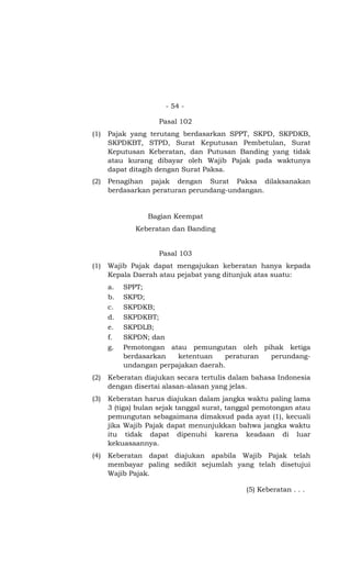 - 54 -

                    Pasal 102
(1)   Pajak yang terutang berdasarkan SPPT, SKPD, SKPDKB,
      SKPDKBT, STPD, Surat Keputusan Pembetulan, Surat
      Keputusan Keberatan, dan Putusan Banding yang tidak
      atau kurang dibayar oleh Wajib Pajak pada waktunya
      dapat ditagih dengan Surat Paksa.
(2)   Penagihan pajak dengan Surat Paksa dilaksanakan
      berdasarkan peraturan perundang-undangan.


                 Bagian Keempat
              Keberatan dan Banding


                    Pasal 103
(1)   Wajib Pajak dapat mengajukan keberatan hanya kepada
      Kepala Daerah atau pejabat yang ditunjuk atas suatu:
      a.   SPPT;
      b.   SKPD;
      c.   SKPDKB;
      d.   SKPDKBT;
      e.   SKPDLB;
      f.   SKPDN; dan
      g.   Pemotongan atau pemungutan oleh pihak ketiga
           berdasarkan   ketentuan    peraturan perundang-
           undangan perpajakan daerah.
(2)   Keberatan diajukan secara tertulis dalam bahasa Indonesia
      dengan disertai alasan-alasan yang jelas.
(3)   Keberatan harus diajukan dalam jangka waktu paling lama
      3 (tiga) bulan sejak tanggal surat, tanggal pemotongan atau
      pemungutan sebagaimana dimaksud pada ayat (1), kecuali
      jika Wajib Pajak dapat menunjukkan bahwa jangka waktu
      itu tidak dapat dipenuhi karena keadaan di luar
      kekuasaannya.
(4)   Keberatan dapat diajukan apabila Wajib Pajak telah
      membayar paling sedikit sejumlah yang telah disetujui
      Wajib Pajak.

                                              (5) Keberatan . . .
 