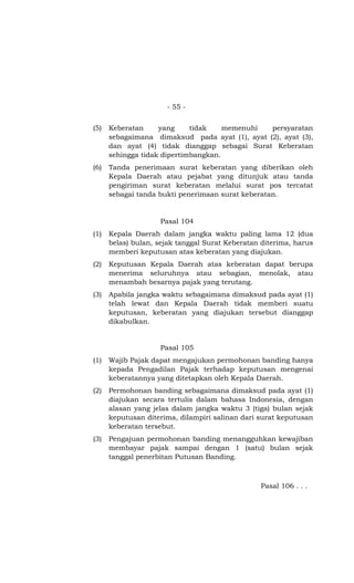 - 55 -


(5)   Keberatan     yang     tidak    memenuhi  persyaratan
      sebagaimana dimaksud pada ayat (1), ayat (2), ayat (3),
      dan ayat (4) tidak dianggap sebagai Surat Keberatan
      sehingga tidak dipertimbangkan.
(6)   Tanda penerimaan surat keberatan yang diberikan oleh
      Kepala Daerah atau pejabat yang ditunjuk atau tanda
      pengiriman surat keberatan melalui surat pos tercatat
      sebagai tanda bukti penerimaan surat keberatan.


                    Pasal 104
(1)   Kepala Daerah dalam jangka waktu paling lama 12 (dua
      belas) bulan, sejak tanggal Surat Keberatan diterima, harus
      memberi keputusan atas keberatan yang diajukan.
(2)   Keputusan Kepala Daerah atas keberatan dapat berupa
      menerima seluruhnya atau sebagian, menolak, atau
      menambah besarnya pajak yang terutang.
(3)   Apabila jangka waktu sebagaimana dimaksud pada ayat (1)
      telah lewat dan Kepala Daerah tidak memberi suatu
      keputusan, keberatan yang diajukan tersebut dianggap
      dikabulkan.


                    Pasal 105
(1)   Wajib Pajak dapat mengajukan permohonan banding hanya
      kepada Pengadilan Pajak terhadap keputusan mengenai
      keberatannya yang ditetapkan oleh Kepala Daerah.
(2)   Permohonan banding sebagaimana dimaksud pada ayat (1)
      diajukan secara tertulis dalam bahasa Indonesia, dengan
      alasan yang jelas dalam jangka waktu 3 (tiga) bulan sejak
      keputusan diterima, dilampiri salinan dari surat keputusan
      keberatan tersebut.
(3)   Pengajuan permohonan banding menangguhkan kewajiban
      membayar pajak sampai dengan 1 (satu) bulan sejak
      tanggal penerbitan Putusan Banding.



                                                 Pasal 106 . . .
 