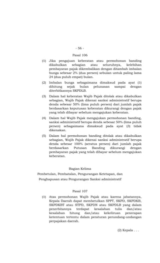 - 56 -

                      Pasal 106
  (1)   Jika pengajuan keberatan atau permohonan banding
        dikabulkan    sebagian   atau   seluruhnya,   kelebihan
        pembayaran pajak dikembalikan dengan ditambah imbalan
        bunga sebesar 2% (dua persen) sebulan untuk paling lama
        24 (dua puluh empat) bulan.
  (2)   Imbalan bunga sebagaimana dimaksud pada ayat (1)
        dihitung   sejak  bulan pelunasan sampai dengan
        diterbitkannya SKPDLB.
  (3)   Dalam hal keberatan Wajib Pajak ditolak atau dikabulkan
        sebagian, Wajib Pajak dikenai sanksi administratif berupa
        denda sebesar 50% (lima puluh persen) dari jumlah pajak
        berdasarkan keputusan keberatan dikurangi dengan pajak
        yang telah dibayar sebelum mengajukan keberatan.
  (4)   Dalam hal Wajib Pajak mengajukan permohonan banding,
        sanksi administratif berupa denda sebesar 50% (lima puluh
        persen) sebagaimana dimaksud pada ayat (3) tidak
        dikenakan.
  (5)   Dalam hal permohonan banding ditolak atau dikabulkan
        sebagian, Wajib Pajak dikenai sanksi administratif berupa
        denda sebesar 100% (seratus persen) dari jumlah pajak
        berdasarkan    Putusan    Banding    dikurangi     dengan
        pembayaran pajak yang telah dibayar sebelum mengajukan
        keberatan.



                    Bagian Kelima
Pembetulan, Pembatalan, Pengurangan Ketetapan, dan
Penghapusan atau Pengurangan Sanksi administratif


                      Pasal 107
  (1)   Atas permohonan Wajib Pajak atau karena jabatannya,
        Kepala Daerah dapat membetulkan SPPT, SKPD, SKPDKB,
        SKPDKBT atau STPD, SKPDN atau SKPDLB yang dalam
        penerbitannya    terdapat  kesalahan    tulis  dan/atau
        kesalahan   hitung    dan/atau   kekeliruan   penerapan
        ketentuan tertentu dalam peraturan perundang-undangan
        perpajakan daerah.

                                                  (2) Kepala . . .
 