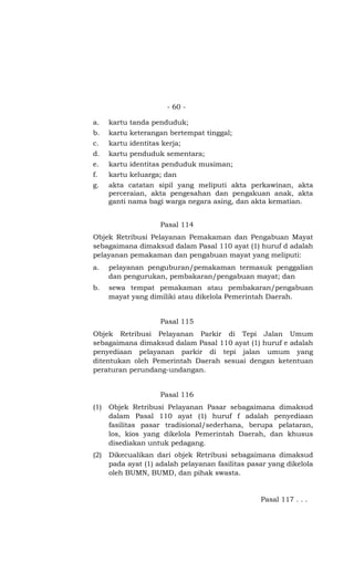 - 60 -

a.    kartu tanda penduduk;
b.    kartu keterangan bertempat tinggal;
c.    kartu identitas kerja;
d.    kartu penduduk sementara;
e.    kartu identitas penduduk musiman;
f.    kartu keluarga; dan
g.    akta catatan sipil yang meliputi akta perkawinan, akta
      perceraian, akta pengesahan dan pengakuan anak, akta
      ganti nama bagi warga negara asing, dan akta kematian.


                     Pasal 114
Objek Retribusi Pelayanan Pemakaman dan Pengabuan Mayat
sebagaimana dimaksud dalam Pasal 110 ayat (1) huruf d adalah
pelayanan pemakaman dan pengabuan mayat yang meliputi:
a.    pelayanan penguburan/pemakaman termasuk penggalian
      dan pengurukan, pembakaran/pengabuan mayat; dan
b.    sewa tempat pemakaman atau pembakaran/pengabuan
      mayat yang dimiliki atau dikelola Pemerintah Daerah.


                     Pasal 115
Objek Retribusi Pelayanan Parkir di Tepi Jalan Umum
sebagaimana dimaksud dalam Pasal 110 ayat (1) huruf e adalah
penyediaan pelayanan parkir di tepi jalan umum yang
ditentukan oleh Pemerintah Daerah sesuai dengan ketentuan
peraturan perundang-undangan.


                     Pasal 116
(1)   Objek Retribusi Pelayanan Pasar sebagaimana dimaksud
      dalam Pasal 110 ayat (1) huruf f adalah penyediaan
      fasilitas pasar tradisional/sederhana, berupa pelataran,
      los, kios yang dikelola Pemerintah Daerah, dan khusus
      disediakan untuk pedagang.
(2)   Dikecualikan dari objek Retribusi sebagaimana dimaksud
      pada ayat (1) adalah pelayanan fasilitas pasar yang dikelola
      oleh BUMN, BUMD, dan pihak swasta.


                                                  Pasal 117 . . .
 