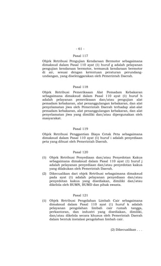 - 61 -

                   Pasal 117
Objek Retribusi Pengujian Kendaraan Bermotor sebagaimana
dimaksud dalam Pasal 110 ayat (1) huruf g adalah pelayanan
pengujian kendaraan bermotor, termasuk kendaraan bermotor
di air, sesuai dengan ketentuan peraturan perundang-
undangan, yang diselenggarakan oleh Pemerintah Daerah.


                   Pasal 118
Objek Retribusi Pemeriksaan Alat Pemadam Kebakaran
sebagaimana dimaksud dalam Pasal 110 ayat (1) huruf h
adalah pelayanan pemeriksaan dan/atau pengujian alat
pemadam kebakaran, alat penanggulangan kebakaran, dan alat
penyelamatan jiwa oleh Pemerintah Daerah terhadap alat-alat
pemadam kebakaran, alat penanggulangan kebakaran, dan alat
penyelamatan jiwa yang dimiliki dan/atau dipergunakan oleh
masyarakat.


                   Pasal 119
Objek Retribusi Penggantian Biaya Cetak Peta sebagaimana
dimaksud dalam Pasal 110 ayat (1) huruf i adalah penyediaan
peta yang dibuat oleh Pemerintah Daerah.


                   Pasal 120
(1)   Objek Retribusi Penyediaan dan/atau Penyedotan Kakus
      sebagaimana dimaksud dalam Pasal 110 ayat (1) huruf j
      adalah pelayanan penyediaan dan/atau penyedotan kakus
      yang dilakukan oleh Pemerintah Daerah.
(2)   Dikecualikan dari objek Retribusi sebagaimana dimaksud
      pada ayat (1) adalah pelayanan penyediaan dan/atau
      penyedotan kakus yang disediakan, dimiliki dan/atau
      dikelola oleh BUMN, BUMD dan pihak swasta.


                   Pasal 121
(1)   Objek Retribusi Pengolahan Limbah Cair sebagaimana
      dimaksud dalam Pasal 110 ayat (1) huruf k adalah
      pelayanan pengolahan limbah cair rumah tangga,
      perkantoran, dan industri yang disediakan, dimiliki,
      dan/atau dikelola secara khusus oleh Pemerintah Daerah
      dalam bentuk instalasi pengolahan limbah cair.


                                         (2) Dikecualikan . . .
 