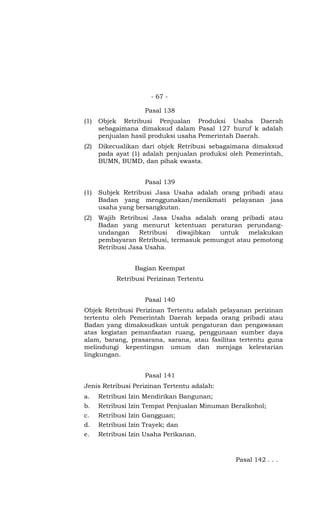 - 67 -

                     Pasal 138
(1)   Objek Retribusi Penjualan Produksi Usaha Daerah
      sebagaimana dimaksud dalam Pasal 127 huruf k adalah
      penjualan hasil produksi usaha Pemerintah Daerah.
(2)   Dikecualikan dari objek Retribusi sebagaimana dimaksud
      pada ayat (1) adalah penjualan produksi oleh Pemerintah,
      BUMN, BUMD, dan pihak swasta.


                     Pasal 139
(1)   Subjek Retribusi Jasa Usaha adalah orang pribadi atau
      Badan yang menggunakan/menikmati pelayanan jasa
      usaha yang bersangkutan.
(2)   Wajib Retribusi Jasa Usaha adalah orang pribadi atau
      Badan yang menurut ketentuan peraturan perundang-
      undangan     Retribusi  diwajibkan untuk   melakukan
      pembayaran Retribusi, termasuk pemungut atau pemotong
      Retribusi Jasa Usaha.


                 Bagian Keempat
           Retribusi Perizinan Tertentu


                     Pasal 140
Objek Retribusi Perizinan Tertentu adalah pelayanan perizinan
tertentu oleh Pemerintah Daerah kepada orang pribadi atau
Badan yang dimaksudkan untuk pengaturan dan pengawasan
atas kegiatan pemanfaatan ruang, penggunaan sumber daya
alam, barang, prasarana, sarana, atau fasilitas tertentu guna
melindungi kepentingan umum dan menjaga kelestarian
lingkungan.


                     Pasal 141
Jenis Retribusi Perizinan Tertentu adalah:
a.    Retribusi Izin Mendirikan Bangunan;
b.    Retribusi Izin Tempat Penjualan Minuman Beralkohol;
c.    Retribusi Izin Gangguan;
d.    Retribusi Izin Trayek; dan
e.    Retribusi Izin Usaha Perikanan.



                                               Pasal 142 . . .
 