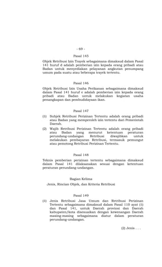 - 69 -

                       Pasal 145
Objek Retribusi Izin Trayek sebagaimana dimaksud dalam Pasal
141 huruf d adalah pemberian izin kepada orang pribadi atau
Badan untuk menyediakan pelayanan angkutan penumpang
umum pada suatu atau beberapa trayek tertentu.


                       Pasal 146
Objek Retribusi Izin Usaha Perikanan sebagaimana dimaksud
dalam Pasal 141 huruf e adalah pemberian izin kepada orang
pribadi atau Badan untuk melakukan kegiatan usaha
penangkapan dan pembudidayaan ikan.


                       Pasal 147
(1)    Subjek Retribusi Perizinan Tertentu adalah orang pribadi
       atau Badan yang memperoleh izin tertentu dari Pemerintah
       Daerah.
(2)    Wajib Retribusi Perizinan Tertentu adalah orang pribadi
       atau Badan yang menurut            ketentuan peraturan
       perundang-undangan      Retribusi     diwajibkan untuk
       melakukan pembayaran Retribusi, termasuk pemungut
       atau pemotong Retribusi Perizinan Tertentu.


                       Pasal 148
Teknis pemberian perizinan tertentu sebagaimana dimaksud
dalam Pasal 141 dilaksanakan sesuai dengan ketentuan
peraturan perundang-undangan.


                    Bagian Kelima
      Jenis, Rincian Objek, dan Kriteria Retribusi


                       Pasal 149
(1)    Jenis Retribusi Jasa Umum dan Retribusi Perizinan
       Tertentu sebagaimana dimaksud dalam Pasal 110 ayat (1)
       dan Pasal 141, untuk Daerah provinsi dan Daerah
       kabupaten/kota disesuaikan dengan kewenangan Daerah
       masing-masing sebagaimana diatur dalam peraturan
       perundang-undangan.

                                                     (2) Jenis . . .
 
