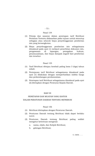 - 73 -

                      Pasal 154
 (1)   Prinsip dan sasaran dalam penetapan tarif Retribusi
       Perizinan Tertentu didasarkan pada tujuan untuk menutup
       sebagian atau seluruh biaya penyelenggaraan pemberian
       izin yang bersangkutan.
 (2)   Biaya penyelenggaraan pemberian izin sebagaimana
       dimaksud pada ayat (1) meliputi penerbitan dokumen izin,
       pengawasan     di   lapangan,     penegakan     hukum,
       penatausahaan, dan biaya dampak negatif dari pemberian
       izin tersebut.


                      Pasal 155
 (1)   Tarif Retribusi ditinjau kembali paling lama 3 (tiga) tahun
       sekali.
 (2)   Peninjauan tarif Retribusi sebagaimana dimaksud pada
       ayat (1) dilakukan dengan memperhatikan indeks harga
       dan perkembangan perekonomian.
 (3)   Penetapan tarif Retribusi sebagaimana dimaksud pada ayat
       (2) ditetapkan dengan Peraturan Kepala Daerah.




                       BAB VII
       PENETAPAN DAN MUATAN YANG DIATUR
DALAM PERATURAN DAERAH TENTANG RETRIBUSI


                      Pasal 156
 (1)   Retribusi ditetapkan dengan Peraturan Daerah.
 (2)   Peraturan Daerah tentang Retribusi tidak dapat berlaku
       surut.
 (3)   Peraturan Daerah tentang Retribusi         paling     sedikit
       mengatur ketentuan mengenai:
       a.   nama, objek, dan Subjek Retribusi;
       b.   golongan Retribusi;


                                                       c. cara . . .
 