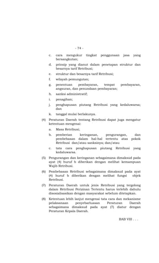 - 74 -

      c.   cara mengukur         tingkat   penggunaan     jasa    yang
           bersangkutan;
      d.   prinsip yang dianut dalam penetapan struktur dan
           besarnya tarif Retribusi;
      e.   struktur dan besarnya tarif Retribusi;
      f.   wilayah pemungutan;
      g.   penentuan    pembayaran,   tempat            pembayaran,
           angsuran, dan penundaan pembayaran;
      h.   sanksi administratif;
      i.   penagihan;
      j.   penghapusan piutang Retribusi yang kedaluwarsa;
           dan
      k.   tanggal mulai berlakunya.
(4)   Peraturan Daerah tentang Retribusi dapat juga mengatur
      ketentuan mengenai:
      a.   Masa Retribusi;
      b.   pemberian     keringanan,     pengurangan,              dan
           pembebasan dalam hal-hal tertentu atas                pokok
           Retribusi dan/atau sanksinya; dan/atau
      c.   tata cara penghapusan           piutang   Retribusi    yang
           kedaluwarsa.
(5)   Pengurangan dan keringanan sebagaimana dimaksud pada
      ayat (4) huruf b diberikan dengan melihat kemampuan
      Wajib Retribusi.
(6)   Pembebasan Retribusi sebagaimana dimaksud pada ayat
      (4) huruf b diberikan dengan melihat fungsi   objek
      Retribusi.
(7)   Peraturan Daerah untuk jenis Retribusi yang tergolong
      dalam Retribusi Perizinan Tertentu harus terlebih dahulu
      disosialisasikan dengan masyarakat sebelum ditetapkan.
(8)   Ketentuan lebih lanjut mengenai tata cara dan mekanisme
      pelaksanaan      penyebarluasan     Peraturan    Daerah
      sebagaimana dimaksud pada ayat (7) diatur dengan
      Peraturan Kepala Daerah.

                                                       BAB VIII . . .
 