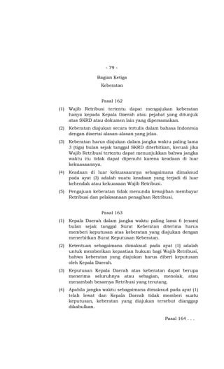 - 79 -

                  Bagian Ketiga
                    Keberatan


                    Pasal 162
(1)   Wajib Retribusi tertentu dapat mengajukan keberatan
      hanya kepada Kepala Daerah atau pejabat yang ditunjuk
      atas SKRD atau dokumen lain yang dipersamakan.
(2)   Keberatan diajukan secara tertulis dalam bahasa Indonesia
      dengan disertai alasan-alasan yang jelas.
(3)   Keberatan harus diajukan dalam jangka waktu paling lama
      3 (tiga) bulan sejak tanggal SKRD diterbitkan, kecuali jika
      Wajib Retribusi tertentu dapat menunjukkan bahwa jangka
      waktu itu tidak dapat dipenuhi karena keadaan di luar
      kekuasaannya.
(4)   Keadaan di luar kekuasaannya sebagaimana dimaksud
      pada ayat (3) adalah suatu keadaan yang terjadi di luar
      kehendak atau kekuasaan Wajib Retribusi.
(5)   Pengajuan keberatan tidak menunda kewajiban membayar
      Retribusi dan pelaksanaan penagihan Retribusi.


                    Pasal 163
(1)   Kepala Daerah dalam jangka waktu paling lama 6 (enam)
      bulan sejak tanggal Surat Keberatan diterima harus
      memberi keputusan atas keberatan yang diajukan dengan
      menerbitkan Surat Keputusan Keberatan.
(2)   Ketentuan sebagaimana dimaksud pada ayat (1) adalah
      untuk memberikan kepastian hukum bagi Wajib Retribusi,
      bahwa keberatan yang diajukan harus diberi keputusan
      oleh Kepala Daerah.
(3)   Keputusan Kepala Daerah atas keberatan dapat berupa
      menerima seluruhnya atau sebagian, menolak, atau
      menambah besarnya Retribusi yang terutang.
(4)   Apabila jangka waktu sebagaimana dimaksud pada ayat (1)
      telah lewat dan Kepala Daerah tidak memberi suatu
      keputusan, keberatan yang diajukan tersebut dianggap
      dikabulkan.

                                                 Pasal 164 . . .
 