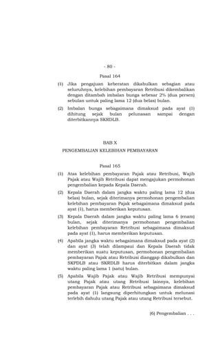 - 80 -

                    Pasal 164
(1)   Jika pengajuan keberatan dikabulkan sebagian atau
      seluruhnya, kelebihan pembayaran Retribusi dikembalikan
      dengan ditambah imbalan bunga sebesar 2% (dua persen)
      sebulan untuk paling lama 12 (dua belas) bulan.
(2)   Imbalan bunga sebagaimana dimaksud pada ayat (1)
      dihitung   sejak  bulan pelunasan sampai dengan
      diterbitkannya SKRDLB.




                      BAB X
  PENGEMBALIAN KELEBIHAN PEMBAYARAN


                    Pasal 165
(1)   Atas kelebihan pembayaran Pajak atau Retribusi, Wajib
      Pajak atau Wajib Retribusi dapat mengajukan permohonan
      pengembalian kepada Kepala Daerah.
(2)   Kepala Daerah dalam jangka waktu paling lama 12 (dua
      belas) bulan, sejak diterimanya permohonan pengembalian
      kelebihan pembayaran Pajak sebagaimana dimaksud pada
      ayat (1), harus memberikan keputusan.
(3)   Kepala Daerah dalam jangka waktu paling lama 6 (enam)
      bulan, sejak diterimanya permohonan pengembalian
      kelebihan pembayaran Retribusi sebagaimana dimaksud
      pada ayat (1), harus memberikan keputusan.
(4)   Apabila jangka waktu sebagaimana dimaksud pada ayat (2)
      dan ayat (3) telah dilampaui dan Kepala Daerah tidak
      memberikan suatu keputusan, permohonan pengembalian
      pembayaran Pajak atau Retribusi dianggap dikabulkan dan
      SKPDLB atau SKRDLB harus diterbitkan dalam jangka
      waktu paling lama 1 (satu) bulan.
(5)   Apabila Wajib Pajak atau Wajib Retribusi mempunyai
      utang Pajak atau utang Retribusi lainnya, kelebihan
      pembayaran Pajak atau Retribusi sebagaimana dimaksud
      pada ayat (1) langsung diperhitungkan untuk melunasi
      terlebih dahulu utang Pajak atau utang Retribusi tersebut.


                                           (6) Pengembalian . . .
 