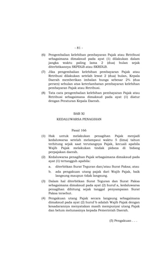 - 81 -

(6)   Pengembalian kelebihan pembayaran Pajak atau Retribusi
      sebagaimana dimaksud pada ayat (1) dilakukan dalam
      jangka waktu paling lama 2 (dua) bulan sejak
      diterbitkannya SKPDLB atau SKRDLB.
(7)   Jika pengembalian kelebihan pembayaran Pajak atau
      Retribusi dilakukan setelah lewat 2 (dua) bulan, Kepala
      Daerah memberikan imbalan bunga sebesar 2% (dua
      persen) sebulan atas keterlambatan pembayaran kelebihan
      pembayaran Pajak atau Retribusi.
(8)   Tata cara pengembalian kelebihan pembayaran Pajak atau
      Retribusi sebagaimana dimaksud pada ayat (1) diatur
      dengan Peraturan Kepala Daerah.



                      BAB XI
           KEDALUWARSA PENAGIHAN


                     Pasal 166
(1)   Hak untuk melakukan penagihan Pajak menjadi
      kedaluwarsa setelah melampaui waktu 5 (lima) tahun
      terhitung sejak saat terutangnya Pajak, kecuali apabila
      Wajib Pajak melakukan tindak pidana di bidang
      perpajakan daerah.
(2)   Kedaluwarsa penagihan Pajak sebagaimana dimaksud pada
      ayat (1) tertangguh apabila:
      a.   diterbitkan Surat Teguran dan/atau Surat Paksa; atau
      b.   ada pengakuan utang pajak dari Wajib Pajak, baik
           langsung maupun tidak langsung.
(3)   Dalam hal diterbitkan Surat Teguran dan Surat Paksa
      sebagaimana dimaksud pada ayat (2) huruf a, kedaluwarsa
      penagihan dihitung sejak tanggal penyampaian Surat
      Paksa tersebut.
(4)   Pengakuan utang Pajak secara langsung sebagaimana
      dimaksud pada ayat (2) huruf b adalah Wajib Pajak dengan
      kesadarannya menyatakan masih mempunyai utang Pajak
      dan belum melunasinya kepada Pemerintah Daerah.


                                            (5) Pengakuan . . .
 