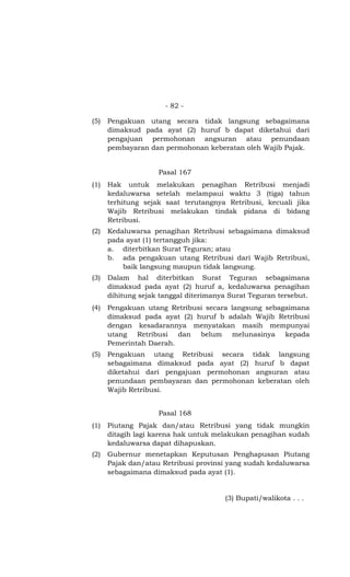 - 82 -

(5)   Pengakuan utang secara tidak langsung sebagaimana
      dimaksud pada ayat (2) huruf b dapat diketahui dari
      pengajuan permohonan angsuran atau penundaan
      pembayaran dan permohonan keberatan oleh Wajib Pajak.


                    Pasal 167
(1)   Hak untuk melakukan penagihan Retribusi menjadi
      kedaluwarsa setelah melampaui waktu 3 (tiga) tahun
      terhitung sejak saat terutangnya Retribusi, kecuali jika
      Wajib Retribusi melakukan tindak pidana di bidang
      Retribusi.
(2)   Kedaluwarsa penagihan Retribusi sebagaimana dimaksud
      pada ayat (1) tertangguh jika:
      a. diterbitkan Surat Teguran; atau
      b. ada pengakuan utang Retribusi dari Wajib Retribusi,
          baik langsung maupun tidak langsung.
(3)   Dalam hal diterbitkan Surat Teguran sebagaimana
      dimaksud pada ayat (2) huruf a, kedaluwarsa penagihan
      dihitung sejak tanggal diterimanya Surat Teguran tersebut.
(4)   Pengakuan utang Retribusi secara langsung sebagaimana
      dimaksud pada ayat (2) huruf b adalah Wajib Retribusi
      dengan kesadarannya menyatakan masih mempunyai
      utang Retribusi dan belum melunasinya kepada
      Pemerintah Daerah.
(5)   Pengakuan utang Retribusi secara tidak langsung
      sebagaimana dimaksud pada ayat (2) huruf b dapat
      diketahui dari pengajuan permohonan angsuran atau
      penundaan pembayaran dan permohonan keberatan oleh
      Wajib Retribusi.


                    Pasal 168
(1)   Piutang Pajak dan/atau Retribusi yang tidak mungkin
      ditagih lagi karena hak untuk melakukan penagihan sudah
      kedaluwarsa dapat dihapuskan.
(2)   Gubernur menetapkan Keputusan Penghapusan Piutang
      Pajak dan/atau Retribusi provinsi yang sudah kedaluwarsa
      sebagaimana dimaksud pada ayat (1).


                                       (3) Bupati/walikota . . .
 