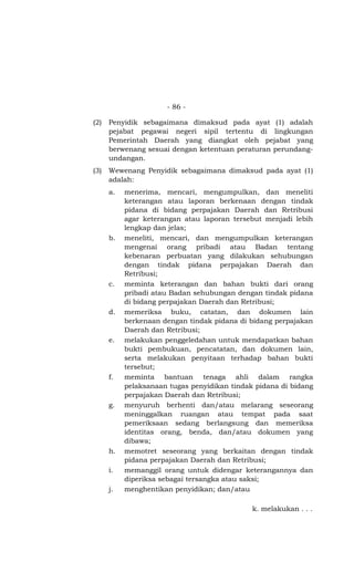 - 86 -

(2)   Penyidik sebagaimana dimaksud pada ayat (1) adalah
      pejabat pegawai negeri sipil tertentu di lingkungan
      Pemerintah Daerah yang diangkat oleh pejabat yang
      berwenang sesuai dengan ketentuan peraturan perundang-
      undangan.
(3)   Wewenang Penyidik sebagaimana dimaksud pada ayat (1)
      adalah:
      a.   menerima, mencari, mengumpulkan, dan meneliti
           keterangan atau laporan berkenaan dengan tindak
           pidana di bidang perpajakan Daerah dan Retribusi
           agar keterangan atau laporan tersebut menjadi lebih
           lengkap dan jelas;
      b.   meneliti, mencari, dan mengumpulkan keterangan
           mengenai orang pribadi atau Badan tentang
           kebenaran perbuatan yang dilakukan sehubungan
           dengan tindak pidana perpajakan Daerah dan
           Retribusi;
      c.   meminta keterangan dan bahan bukti dari orang
           pribadi atau Badan sehubungan dengan tindak pidana
           di bidang perpajakan Daerah dan Retribusi;
      d.   memeriksa buku, catatan, dan dokumen lain
           berkenaan dengan tindak pidana di bidang perpajakan
           Daerah dan Retribusi;
      e.   melakukan penggeledahan untuk mendapatkan bahan
           bukti pembukuan, pencatatan, dan dokumen lain,
           serta melakukan penyitaan terhadap bahan bukti
           tersebut;
      f.   meminta bantuan tenaga ahli dalam rangka
           pelaksanaan tugas penyidikan tindak pidana di bidang
           perpajakan Daerah dan Retribusi;
      g.   menyuruh berhenti dan/atau melarang seseorang
           meninggalkan ruangan atau tempat pada saat
           pemeriksaan sedang berlangsung dan memeriksa
           identitas orang, benda, dan/atau dokumen yang
           dibawa;
      h.   memotret seseorang yang berkaitan dengan tindak
           pidana perpajakan Daerah dan Retribusi;
      i.   memanggil orang untuk didengar keterangannya dan
           diperiksa sebagai tersangka atau saksi;
      j.   menghentikan penyidikan; dan/atau

                                              k. melakukan . . .
 