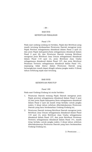 - 89 -

                   BAB XVII
           KETENTUAN PERALIHAN


                   Pasal 179
Pada saat undang-undang ini berlaku, Pajak dan Retribusi yang
masih terutang berdasarkan Peraturan Daerah mengenai jenis
Pajak Provinsi sebagaimana dimaksud dalam Pasal 2 ayat (1)
dan jenis Pajak kabupaten/kota sebagaimana dimaksud dalam
Pasal 2 ayat (2), dan Peraturan Daerah tentang Retribusi
mengenai jenis Retribusi Jasa Umum sebagaimana dimaksud
dalam Pasal 110 ayat (1), jenis Retribusi Jasa Usaha
sebagaimana dimaksud dalam Pasal 127, dan jenis Retribusi
Perizinan Tertentu sebagaimana dimaksud dalam Pasal 141,
sepanjang tidak diatur dalam Peraturan Daerah yang
bersangkutan masih dapat ditagih selama jangka waktu 5 (lima)
tahun terhitung sejak saat terutang.



                   BAB XVIII
            KETENTUAN PENUTUP


                   Pasal 180
Pada saat Undang-Undang ini mulai berlaku:
1.   Peraturan Daerah tentang Pajak Daerah mengenai jenis
     Pajak provinsi sebagaimana dimaksud dalam Pasal 2 ayat
     (1) dan jenis Pajak kabupaten/kota sebagaimana dimaksud
     dalam Pasal 2 ayat (2) masih tetap berlaku untuk jangka
     waktu 2 (dua) tahun sebelum diberlakukannya Peraturan
     Daerah yang baru berdasarkan Undang-Undang ini;
2.   Peraturan Daerah tentang Retribusi Daerah mengenai jenis
     Retribusi Jasa Umum sebagaimana dimaksud dalam Pasal
     110 ayat (1), jenis Retribusi Jasa Usaha sebagaimana
     dimaksud dalam Pasal 127, dan jenis Retribusi Perizinan
     Tertentu sebagaimana dimaksud dalam Pasal 141, masih
     tetap berlaku untuk jangka waktu 2 (dua) tahun sebelum
     diberlakukannya Peraturan Daerah yang baru berdasarkan
     Undang-Undang ini;

                                             3. Peraturan . . .
 
