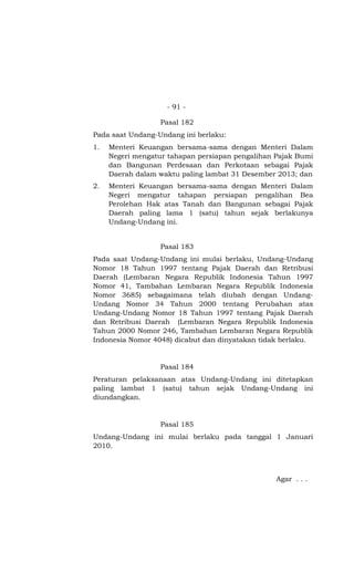 - 91 -

                  Pasal 182
Pada saat Undang-Undang ini berlaku:
1.   Menteri Keuangan bersama-sama dengan Menteri Dalam
     Negeri mengatur tahapan persiapan pengalihan Pajak Bumi
     dan Bangunan Perdesaan dan Perkotaan sebagai Pajak
     Daerah dalam waktu paling lambat 31 Desember 2013; dan
2.   Menteri Keuangan bersama-sama dengan Menteri Dalam
     Negeri mengatur tahapan persiapan pengalihan Bea
     Perolehan Hak atas Tanah dan Bangunan sebagai Pajak
     Daerah paling lama 1 (satu) tahun sejak berlakunya
     Undang-Undang ini.


                  Pasal 183
Pada saat Undang-Undang ini mulai berlaku, Undang-Undang
Nomor 18 Tahun 1997 tentang Pajak Daerah dan Retribusi
Daerah (Lembaran Negara Republik Indonesia Tahun 1997
Nomor 41, Tambahan Lembaran Negara Republik Indonesia
Nomor 3685) sebagaimana telah diubah dengan Undang-
Undang Nomor 34 Tahun 2000 tentang Perubahan atas
Undang-Undang Nomor 18 Tahun 1997 tentang Pajak Daerah
dan Retribusi Daerah (Lembaran Negara Republik Indonesia
Tahun 2000 Nomor 246, Tambahan Lembaran Negara Republik
Indonesia Nomor 4048) dicabut dan dinyatakan tidak berlaku.


                  Pasal 184
Peraturan pelaksanaan atas Undang-Undang ini ditetapkan
paling lambat 1 (satu) tahun sejak Undang-Undang ini
diundangkan.


                  Pasal 185
Undang-Undang ini mulai berlaku pada tanggal 1 Januari
2010.



                                                  Agar . . .
 
