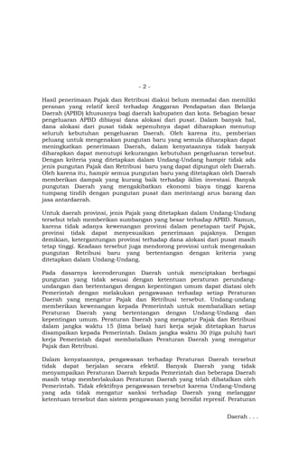 -2-

Hasil penerimaan Pajak dan Retribusi diakui belum memadai dan memiliki
peranan yang relatif kecil terhadap Anggaran Pendapatan dan Belanja
Daerah (APBD) khususnya bagi daerah kabupaten dan kota. Sebagian besar
pengeluaran APBD dibiayai dana alokasi dari pusat. Dalam banyak hal,
dana alokasi dari pusat tidak sepenuhnya dapat diharapkan menutup
seluruh kebutuhan pengeluaran Daerah. Oleh karena itu, pemberian
peluang untuk mengenakan pungutan baru yang semula diharapkan dapat
meningkatkan penerimaan Daerah, dalam kenyataannya tidak banyak
diharapkan dapat menutupi kekurangan kebutuhan pengeluaran tersebut.
Dengan kriteria yang ditetapkan dalam Undang-Undang hampir tidak ada
jenis pungutan Pajak dan Retribusi baru yang dapat dipungut oleh Daerah.
Oleh karena itu, hampir semua pungutan baru yang ditetapkan oleh Daerah
memberikan dampak yang kurang baik terhadap iklim investasi. Banyak
pungutan Daerah yang mengakibatkan ekonomi biaya tinggi karena
tumpang tindih dengan pungutan pusat dan merintangi arus barang dan
jasa antardaerah.

Untuk daerah provinsi, jenis Pajak yang ditetapkan dalam Undang-Undang
tersebut telah memberikan sumbangan yang besar terhadap APBD. Namun,
karena tidak adanya kewenangan provinsi dalam penetapan tarif Pajak,
provinsi tidak dapat menyesuaikan penerimaan pajaknya. Dengan
demikian, ketergantungan provinsi terhadap dana alokasi dari pusat masih
tetap tinggi. Keadaan tersebut juga mendorong provinsi untuk mengenakan
pungutan Retribusi baru yang bertentangan dengan kriteria yang
ditetapkan dalam Undang-Undang.

Pada dasarnya kecenderungan Daerah untuk menciptakan berbagai
pungutan yang tidak sesuai dengan ketentuan peraturan perundang-
undangan dan bertentangan dengan kepentingan umum dapat diatasi oleh
Pemerintah dengan melakukan pengawasan terhadap setiap Peraturan
Daerah yang mengatur Pajak dan Retribusi tersebut. Undang-undang
memberikan kewenangan kepada Pemerintah untuk membatalkan setiap
Peraturan Daerah yang bertentangan dengan Undang-Undang dan
kepentingan umum. Peraturan Daerah yang mengatur Pajak dan Retribusi
dalam jangka waktu 15 (lima belas) hari kerja sejak ditetapkan harus
disampaikan kepada Pemerintah. Dalam jangka waktu 30 (tiga puluh) hari
kerja Pemerintah dapat membatalkan Peraturan Daerah yang mengatur
Pajak dan Retribusi.

Dalam kenyataannya, pengawasan terhadap Peraturan Daerah tersebut
tidak dapat berjalan secara efektif. Banyak Daerah yang tidak
menyampaikan Peraturan Daerah kepada Pemerintah dan beberapa Daerah
masih tetap memberlakukan Peraturan Daerah yang telah dibatalkan oleh
Pemerintah. Tidak efektifnya pengawasan tersebut karena Undang-Undang
yang ada tidak mengatur sanksi terhadap Daerah yang melanggar
ketentuan tersebut dan sistem pengawasan yang bersifat represif. Peraturan


                                                                Daerah . . .
 
