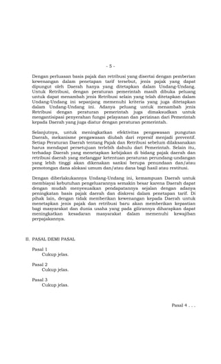 -5-

  Dengan perluasan basis pajak dan retribusi yang disertai dengan pemberian
  kewenangan dalam penetapan tarif tersebut, jenis pajak yang dapat
  dipungut oleh Daerah hanya yang ditetapkan dalam Undang-Undang.
  Untuk Retribusi, dengan peraturan pemerintah masih dibuka peluang
  untuk dapat menambah jenis Retribusi selain yang telah ditetapkan dalam
  Undang-Undang ini sepanjang memenuhi kriteria yang juga ditetapkan
  dalam Undang-Undang ini. Adanya peluang untuk menambah jenis
  Retribusi dengan peraturan pemerintah juga dimaksudkan untuk
  mengantisipasi penyerahan fungsi pelayanan dan perizinan dari Pemerintah
  kepada Daerah yang juga diatur dengan peraturan pemerintah.

  Selanjutnya, untuk meningkatkan efektivitas pengawasan pungutan
  Daerah, mekanisme pengawasan diubah dari represif menjadi preventif.
  Setiap Peraturan Daerah tentang Pajak dan Retribusi sebelum dilaksanakan
  harus mendapat persetujuan terlebih dahulu dari Pemerintah. Selain itu,
  terhadap Daerah yang menetapkan kebijakan di bidang pajak daerah dan
  retribusi daerah yang melanggar ketentuan peraturan perundang-undangan
  yang lebih tinggi akan dikenakan sanksi berupa penundaan dan/atau
  pemotongan dana alokasi umum dan/atau dana bagi hasil atau restitusi.

  Dengan diberlakukannya Undang-Undang ini, kemampuan Daerah untuk
  membiayai kebutuhan pengeluarannya semakin besar karena Daerah dapat
  dengan mudah menyesuaikan pendapatannya sejalan dengan adanya
  peningkatan basis pajak daerah dan diskresi dalam penetapan tarif. Di
  pihak lain, dengan tidak memberikan kewenangan kepada Daerah untuk
  menetapkan jenis pajak dan retribusi baru akan memberikan kepastian
  bagi masyarakat dan dunia usaha yang pada gilirannya diharapkan dapat
  meningkatkan kesadaran masyarakat dalam memenuhi kewajiban
  perpajakannya.



II. PASAL DEMI PASAL

  Pasal 1
      Cukup jelas.

  Pasal 2
      Cukup jelas.

  Pasal 3
      Cukup jelas.



                                                                Pasal 4 . . .
 