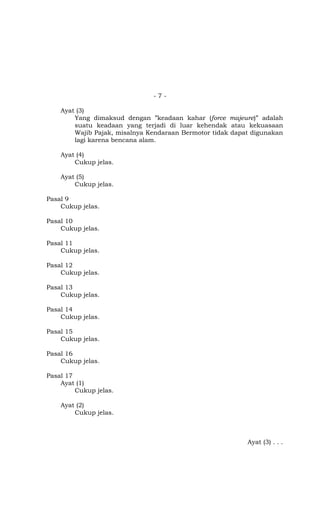 -7-

    Ayat (3)
        Yang dimaksud dengan ”keadaan kahar (force majeure)” adalah
        suatu keadaan yang terjadi di luar kehendak atau kekuasaan
        Wajib Pajak, misalnya Kendaraan Bermotor tidak dapat digunakan
        lagi karena bencana alam.

    Ayat (4)
        Cukup jelas.

    Ayat (5)
        Cukup jelas.

Pasal 9
    Cukup jelas.

Pasal 10
    Cukup jelas.

Pasal 11
    Cukup jelas.

Pasal 12
    Cukup jelas.

Pasal 13
    Cukup jelas.

Pasal 14
    Cukup jelas.

Pasal 15
    Cukup jelas.

Pasal 16
    Cukup jelas.

Pasal 17
    Ayat (1)
         Cukup jelas.

    Ayat (2)
        Cukup jelas.



                                                           Ayat (3) . . .
 
