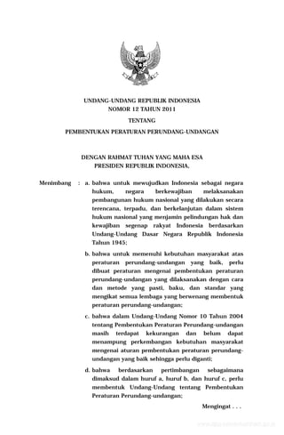 UNDANG-UNDANG REPUBLIK INDONESIA
NOMOR 12 TAHUN 2011
TENTANG
PEMBENTUKAN PERATURAN PERUNDANG-UNDANGAN
DENGAN RAHMAT TUHAN YANG MAHA ESA
PRESIDEN REPUBLIK INDONESIA,
Menimbang : a. bahwa untuk mewujudkan Indonesia sebagai negara
hukum, negara berkewajiban melaksanakan
pembangunan hukum nasional yang dilakukan secara
terencana, terpadu, dan berkelanjutan dalam sistem
hukum nasional yang menjamin pelindungan hak dan
kewajiban segenap rakyat Indonesia berdasarkan
Undang-Undang Dasar Negara Republik Indonesia
Tahun 1945;
b. bahwa untuk memenuhi kebutuhan masyarakat atas
peraturan perundang-undangan yang baik, perlu
dibuat peraturan mengenai pembentukan peraturan
perundang-undangan yang dilaksanakan dengan cara
dan metode yang pasti, baku, dan standar yang
mengikat semua lembaga yang berwenang membentuk
peraturan perundang-undangan;
c. bahwa dalam Undang-Undang Nomor 10 Tahun 2004
tentang Pembentukan Peraturan Perundang-undangan
masih terdapat kekurangan dan belum dapat
menampung perkembangan kebutuhan masyarakat
mengenai aturan pembentukan peraturan perundang-
undangan yang baik sehingga perlu diganti;
d. bahwa berdasarkan pertimbangan sebagaimana
dimaksud dalam huruf a, huruf b, dan huruf c, perlu
membentuk Undang-Undang tentang Pembentukan
Peraturan Perundang-undangan;
Mengingat . . .
www.djpp.kemenkumham.go.id
 