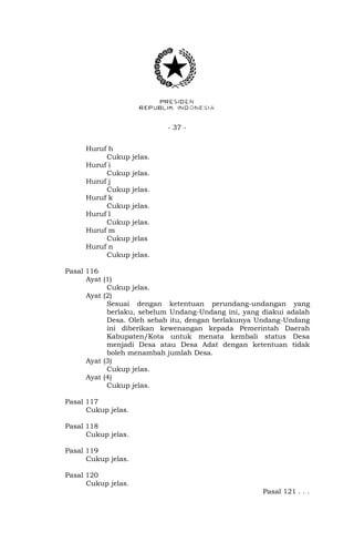 - 37 -
Huruf h
Cukup jelas.
Huruf i
Cukup jelas.
Huruf j
Cukup jelas.
Huruf k
Cukup jelas.
Huruf l
Cukup jelas.
Huruf m
Cukup jelas
Huruf n
Cukup jelas.
Pasal 116
Ayat (1)
Cukup jelas.
Ayat (2)
Sesuai dengan ketentuan perundang-undangan yang
berlaku, sebelum Undang-Undang ini, yang diakui adalah
Desa. Oleh sebab itu, dengan berlakunya Undang-Undang
ini diberikan kewenangan kepada Pemerintah Daerah
Kabupaten/Kota untuk menata kembali status Desa
menjadi Desa atau Desa Adat dengan ketentuan tidak
boleh menambah jumlah Desa.
Ayat (3)
Cukup jelas.
Ayat (4)
Cukup jelas.
Pasal 117
Cukup jelas.
Pasal 118
Cukup jelas.
Pasal 119
Cukup jelas.
Pasal 120
Cukup jelas.
Pasal 121 . . .
 