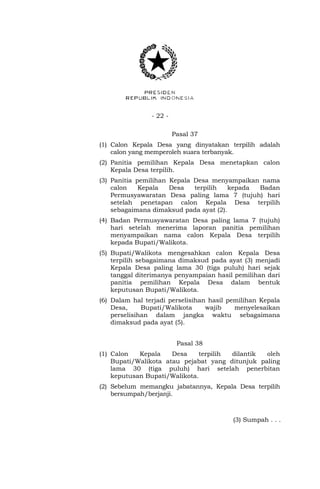 - 22 -
Pasal 37
(1) Calon Kepala Desa yang dinyatakan terpilih adalah
calon yang memperoleh suara terbanyak.
(2) Panitia pemilihan Kepala Desa menetapkan calon
Kepala Desa terpilih.
(3) Panitia pemilihan Kepala Desa menyampaikan nama
calon Kepala Desa terpilih kepada Badan
Permusyawaratan Desa paling lama 7 (tujuh) hari
setelah penetapan calon Kepala Desa terpilih
sebagaimana dimaksud pada ayat (2).
(4) Badan Permusyawaratan Desa paling lama 7 (tujuh)
hari setelah menerima laporan panitia pemilihan
menyampaikan nama calon Kepala Desa terpilih
kepada Bupati/Walikota.
(5) Bupati/Walikota mengesahkan calon Kepala Desa
terpilih sebagaimana dimaksud pada ayat (3) menjadi
Kepala Desa paling lama 30 (tiga puluh) hari sejak
tanggal diterimanya penyampaian hasil pemilihan dari
panitia pemilihan Kepala Desa dalam bentuk
keputusan Bupati/Walikota.
(6) Dalam hal terjadi perselisihan hasil pemilihan Kepala
Desa, Bupati/Walikota wajib menyelesaikan
perselisihan dalam jangka waktu sebagaimana
dimaksud pada ayat (5).
Pasal 38
(1) Calon Kepala Desa terpilih dilantik oleh
Bupati/Walikota atau pejabat yang ditunjuk paling
lama 30 (tiga puluh) hari setelah penerbitan
keputusan Bupati/Walikota.
(2) Sebelum memangku jabatannya, Kepala Desa terpilih
bersumpah/berjanji.
(3) Sumpah . . .
 