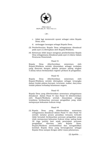 - 24 -
c. tidak lagi memenuhi syarat sebagai calon Kepala
Desa; atau
d. melanggar larangan sebagai Kepala Desa.
(3) Pemberhentian Kepala Desa sebagaimana dimaksud
pada ayat (1) ditetapkan oleh Bupati/Walikota.
(4) Ketentuan lebih lanjut mengenai pemberhentian Kepala
Desa sebagaimana dimaksud pada ayat (1) diatur dalam
Peraturan Pemerintah.
Pasal 41
Kepala Desa diberhentikan sementara oleh
Bupati/Walikota setelah dinyatakan sebagai terdakwa
yang diancam dengan pidana penjara paling singkat
5 (lima) tahun berdasarkan register perkara di pengadilan.
Pasal 42
Kepala Desa diberhentikan sementara oleh
Bupati/Walikota setelah ditetapkan sebagai tersangka
dalam tindak pidana korupsi, terorisme, makar, dan/atau
tindak pidana terhadap keamanan negara.
Pasal 43
Kepala Desa yang diberhentikan sementara sebagaimana
dimaksud dalam Pasal 41 dan Pasal 42 diberhentikan
oleh Bupati/Walikota setelah dinyatakan sebagai
terpidana berdasarkan putusan pengadilan yang telah
mempunyai kekuatan hukum tetap.
Pasal 44
(1) Kepala Desa yang diberhentikan sementara
sebagaimana dimaksud dalam Pasal 41 dan Pasal 42
setelah melalui proses peradilan ternyata terbukti
tidak bersalah berdasarkan putusan pengadilan yang
telah mempunyai kekuatan hukum tetap, paling lama
30 (tiga puluh) hari sejak penetapan putusan
pengadilan diterima oleh Kepala Desa,
Bupati/Walikota merehabilitasi dan mengaktifkan
kembali Kepala Desa yang bersangkutan sebagai
Kepala Desa sampai dengan akhir masa jabatannya.
(2) Apabila . . .
 
