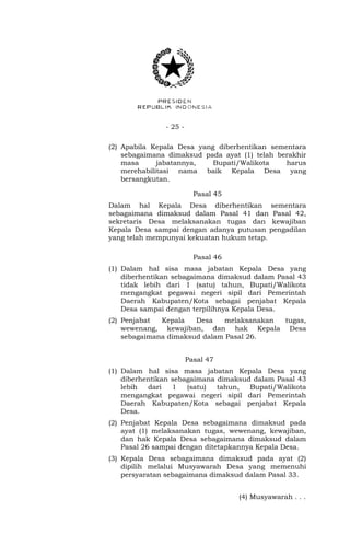 - 25 -
(2) Apabila Kepala Desa yang diberhentikan sementara
sebagaimana dimaksud pada ayat (1) telah berakhir
masa jabatannya, Bupati/Walikota harus
merehabilitasi nama baik Kepala Desa yang
bersangkutan.
Pasal 45
Dalam hal Kepala Desa diberhentikan sementara
sebagaimana dimaksud dalam Pasal 41 dan Pasal 42,
sekretaris Desa melaksanakan tugas dan kewajiban
Kepala Desa sampai dengan adanya putusan pengadilan
yang telah mempunyai kekuatan hukum tetap.
Pasal 46
(1) Dalam hal sisa masa jabatan Kepala Desa yang
diberhentikan sebagaimana dimaksud dalam Pasal 43
tidak lebih dari 1 (satu) tahun, Bupati/Walikota
mengangkat pegawai negeri sipil dari Pemerintah
Daerah Kabupaten/Kota sebagai penjabat Kepala
Desa sampai dengan terpilihnya Kepala Desa.
(2) Penjabat Kepala Desa melaksanakan tugas,
wewenang, kewajiban, dan hak Kepala Desa
sebagaimana dimaksud dalam Pasal 26.
Pasal 47
(1) Dalam hal sisa masa jabatan Kepala Desa yang
diberhentikan sebagaimana dimaksud dalam Pasal 43
lebih dari 1 (satu) tahun, Bupati/Walikota
mengangkat pegawai negeri sipil dari Pemerintah
Daerah Kabupaten/Kota sebagai penjabat Kepala
Desa.
(2) Penjabat Kepala Desa sebagaimana dimaksud pada
ayat (1) melaksanakan tugas, wewenang, kewajiban,
dan hak Kepala Desa sebagaimana dimaksud dalam
Pasal 26 sampai dengan ditetapkannya Kepala Desa.
(3) Kepala Desa sebagaimana dimaksud pada ayat (2)
dipilih melalui Musyawarah Desa yang memenuhi
persyaratan sebagaimana dimaksud dalam Pasal 33.
(4) Musyawarah . . .
 