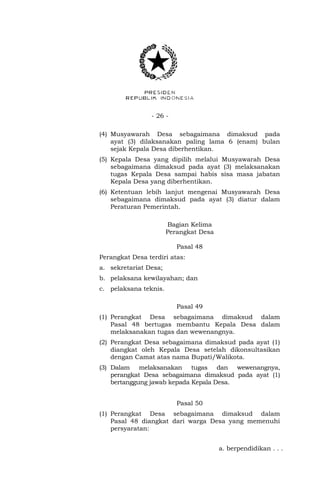 - 26 -
(4) Musyawarah Desa sebagaimana dimaksud pada
ayat (3) dilaksanakan paling lama 6 (enam) bulan
sejak Kepala Desa diberhentikan.
(5) Kepala Desa yang dipilih melalui Musyawarah Desa
sebagaimana dimaksud pada ayat (3) melaksanakan
tugas Kepala Desa sampai habis sisa masa jabatan
Kepala Desa yang diberhentikan.
(6) Ketentuan lebih lanjut mengenai Musyawarah Desa
sebagaimana dimaksud pada ayat (3) diatur dalam
Peraturan Pemerintah.
Bagian Kelima
Perangkat Desa
Pasal 48
Perangkat Desa terdiri atas:
a. sekretariat Desa;
b. pelaksana kewilayahan; dan
c. pelaksana teknis.
Pasal 49
(1) Perangkat Desa sebagaimana dimaksud dalam
Pasal 48 bertugas membantu Kepala Desa dalam
melaksanakan tugas dan wewenangnya.
(2) Perangkat Desa sebagaimana dimaksud pada ayat (1)
diangkat oleh Kepala Desa setelah dikonsultasikan
dengan Camat atas nama Bupati/Walikota.
(3) Dalam melaksanakan tugas dan wewenangnya,
perangkat Desa sebagaimana dimaksud pada ayat (1)
bertanggung jawab kepada Kepala Desa.
Pasal 50
(1) Perangkat Desa sebagaimana dimaksud dalam
Pasal 48 diangkat dari warga Desa yang memenuhi
persyaratan:
a. berpendidikan . . .
 