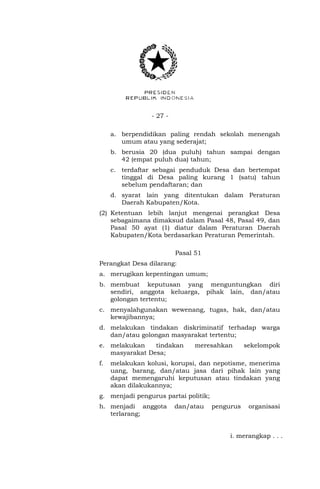 - 27 -
a. berpendidikan paling rendah sekolah menengah
umum atau yang sederajat;
b. berusia 20 (dua puluh) tahun sampai dengan
42 (empat puluh dua) tahun;
c. terdaftar sebagai penduduk Desa dan bertempat
tinggal di Desa paling kurang 1 (satu) tahun
sebelum pendaftaran; dan
d. syarat lain yang ditentukan dalam Peraturan
Daerah Kabupaten/Kota.
(2) Ketentuan lebih lanjut mengenai perangkat Desa
sebagaimana dimaksud dalam Pasal 48, Pasal 49, dan
Pasal 50 ayat (1) diatur dalam Peraturan Daerah
Kabupaten/Kota berdasarkan Peraturan Pemerintah.
Pasal 51
Perangkat Desa dilarang:
a. merugikan kepentingan umum;
b. membuat keputusan yang menguntungkan diri
sendiri, anggota keluarga, pihak lain, dan/atau
golongan tertentu;
c. menyalahgunakan wewenang, tugas, hak, dan/atau
kewajibannya;
d. melakukan tindakan diskriminatif terhadap warga
dan/atau golongan masyarakat tertentu;
e. melakukan tindakan meresahkan sekelompok
masyarakat Desa;
f. melakukan kolusi, korupsi, dan nepotisme, menerima
uang, barang, dan/atau jasa dari pihak lain yang
dapat memengaruhi keputusan atau tindakan yang
akan dilakukannya;
g. menjadi pengurus partai politik;
h. menjadi anggota dan/atau pengurus organisasi
terlarang;
i. merangkap . . .
 