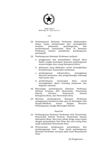 - 47 -
(2) Pembangunan Kawasan Perdesaan dilaksanakan
dalam upaya mempercepat dan meningkatkan
kualitas pelayanan, pembangunan, dan
pemberdayaan masyarakat Desa di Kawasan
Perdesaan melalui pendekatan pembangunan
partisipatif.
(3) Pembangunan Kawasan Perdesaan meliputi:
a. penggunaan dan pemanfaatan wilayah Desa
dalam rangka penetapan kawasan pembangunan
sesuai dengan tata ruang Kabupaten/Kota;
b. pelayanan yang dilakukan untuk meningkatkan
kesejahteraan masyarakat perdesaan;
c. pembangunan infrastruktur, peningkatan
ekonomi perdesaan, dan pengembangan teknologi
tepat guna; dan
d. pemberdayaan masyarakat Desa untuk
meningkatkan akses terhadap pelayanan dan
kegiatan ekonomi.
(4) Rancangan pembangunan Kawasan Perdesaan
dibahas bersama oleh Pemerintah, Pemerintah
Daerah Provinsi, Pemerintah Daerah
Kabupaten/Kota, dan Pemerintah Desa.
(5) Rencana pembangunan Kawasan Perdesaan
sebagaimana dimaksud pada ayat (4) ditetapkan oleh
Bupati/Walikota sesuai dengan Rencana
Pembangunan Jangka Menengah Daerah.
Pasal 84
(1) Pembangunan Kawasan Perdesaan oleh Pemerintah,
Pemerintah Daerah Provinsi, Pemerintah Daerah
Kabupaten/Kota, dan/atau pihak ketiga yang terkait
dengan pemanfaatan Aset Desa dan tata ruang Desa
wajib melibatkan Pemerintah Desa.
(2) Perencanaan, pelaksanaan, pemanfaatan, dan
pendayagunaan Aset Desa untuk pembangunan
Kawasan Perdesaan merujuk pada hasil Musyawarah
Desa.
(3) Pengaturan . . .
 