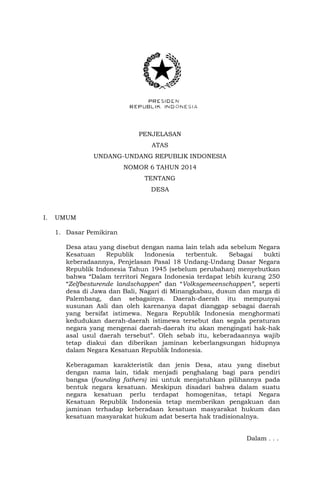 PENJELASAN
ATAS
UNDANG-UNDANG REPUBLIK INDONESIA
NOMOR 6 TAHUN 2014
TENTANG
DESA
I. UMUM
1. Dasar Pemikiran
Desa atau yang disebut dengan nama lain telah ada sebelum Negara
Kesatuan Republik Indonesia terbentuk. Sebagai bukti
keberadaannya, Penjelasan Pasal 18 Undang-Undang Dasar Negara
Republik Indonesia Tahun 1945 (sebelum perubahan) menyebutkan
bahwa “Dalam territori Negara Indonesia terdapat lebih kurang 250
“Zelfbesturende landschappen” dan “Volksgemeenschappen”, seperti
desa di Jawa dan Bali, Nagari di Minangkabau, dusun dan marga di
Palembang, dan sebagainya. Daerah-daerah itu mempunyai
susunan Asli dan oleh karenanya dapat dianggap sebagai daerah
yang bersifat istimewa. Negara Republik Indonesia menghormati
kedudukan daerah-daerah istimewa tersebut dan segala peraturan
negara yang mengenai daerah-daerah itu akan mengingati hak-hak
asal usul daerah tersebut”. Oleh sebab itu, keberadaannya wajib
tetap diakui dan diberikan jaminan keberlangsungan hidupnya
dalam Negara Kesatuan Republik Indonesia.
Keberagaman karakteristik dan jenis Desa, atau yang disebut
dengan nama lain, tidak menjadi penghalang bagi para pendiri
bangsa (founding fathers) ini untuk menjatuhkan pilihannya pada
bentuk negara kesatuan. Meskipun disadari bahwa dalam suatu
negara kesatuan perlu terdapat homogenitas, tetapi Negara
Kesatuan Republik Indonesia tetap memberikan pengakuan dan
jaminan terhadap keberadaan kesatuan masyarakat hukum dan
kesatuan masyarakat hukum adat beserta hak tradisionalnya.
Dalam . . .
 