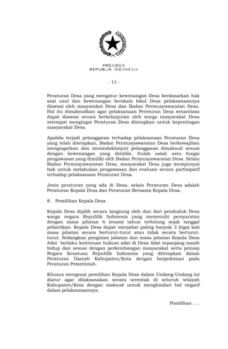 - 11 -
Peraturan Desa yang mengatur kewenangan Desa berdasarkan hak
asal usul dan kewenangan berskala lokal Desa pelaksanaannya
diawasi oleh masyarakat Desa dan Badan Permusyawaratan Desa.
Hal itu dimaksudkan agar pelaksanaan Peraturan Desa senantiasa
dapat diawasi secara berkelanjutan oleh warga masyarakat Desa
setempat mengingat Peraturan Desa ditetapkan untuk kepentingan
masyarakat Desa.
Apabila terjadi pelanggaran terhadap pelaksanaan Peraturan Desa
yang telah ditetapkan, Badan Permusyawaratan Desa berkewajiban
mengingatkan dan menindaklanjuti pelanggaran dimaksud sesuai
dengan kewenangan yang dimiliki. Itulah salah satu fungsi
pengawasan yang dimiliki oleh Badan Permusyawaratan Desa. Selain
Badan Permusyawaratan Desa, masyarakat Desa juga mempunyai
hak untuk melakukan pengawasan dan evaluasi secara partisipatif
terhadap pelaksanaan Peraturan Desa.
Jenis peraturan yang ada di Desa, selain Peraturan Desa adalah
Peraturan Kepala Desa dan Peraturan Bersama Kepala Desa.
8. Pemilihan Kepala Desa
Kepala Desa dipilih secara langsung oleh dan dari penduduk Desa
warga negara Republik Indonesia yang memenuhi persyaratan
dengan masa jabatan 6 (enam) tahun terhitung sejak tanggal
pelantikan. Kepala Desa dapat menjabat paling banyak 3 (tiga) kali
masa jabatan secara berturut-turut atau tidak secara berturut-
turut. Sedangkan pengisian jabatan dan masa jabatan Kepala Desa
Adat berlaku ketentuan hukum adat di Desa Adat sepanjang masih
hidup dan sesuai dengan perkembangan masyarakat serta prinsip
Negara Kesatuan Republik Indonesia yang ditetapkan dalam
Peraturan Daerah Kabupaten/Kota dengan berpedoman pada
Peraturan Pemerintah.
Khusus mengenai pemilihan Kepala Desa dalam Undang-Undang ini
diatur agar dilaksanakan secara serentak di seluruh wilayah
Kabupaten/Kota dengan maksud untuk menghindari hal negatif
dalam pelaksanaannya.
Pemilihan . . .
 