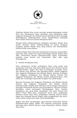 - 12 -
Pemilihan Kepala Desa secara serentak mempertimbangkan jumlah
Desa dan kemampuan biaya pemilihan yang dibebankan pada
Anggaran Pendapatan dan Belanja Daerah Kabupaten/Kota sehingga
dimungkinkan pelaksanaannya secara bergelombang sepanjang
diatur dalam Peraturan Daerah Kabupaten/Kota.
Sebagai akibat dilaksanakannya kebijakan pemilihan Kepala Desa
secara serentak, dalam Undang-Undang ini diatur mengenai
pengisian jabatan Kepala Desa yang berhenti dan diberhentikan
sebelum habis masa jabatan.
Jabatan Kepala Desa Adat diisi berdasarkan ketentuan yang berlaku
bagi Desa Adat. Dalam hal terjadi kekosongan jabatan Kepala Desa
Adat, Pemerintah Daerah Kabupaten/Kota dapat menetapkan
penjabat yang berasal dari masyarakat Desa Adat yang
bersangkutan.
9. Sumber Pendapatan Desa
Desa mempunyai sumber pendapatan Desa yang terdiri atas
pendapatan asli Desa, bagi hasil pajak daerah dan retribusi daerah
Kabupaten/Kota, bagian dari dana perimbangan keuangan pusat
dan daerah yang diterima oleh Kabupaten/Kota, alokasi anggaran
dari Anggaran Pendapatan dan Belanja Negara, bantuan keuangan
dari Anggaran Pendapatan dan Belanja Daerah Provinsi dan
Anggaran Pendapatan dan Belanja Daerah Kabupaten/Kota, serta
hibah dan sumbangan yang tidak mengikat dari pihak ketiga.
Bantuan keuangan dari Anggaran Pendapatan dan Belanja Daerah
Provinsi dan Anggaran Pendapatan dan Belanja Daerah
Kabupaten/Kota kepada Desa diberikan sesuai dengan kemampuan
keuangan Pemerintah Daerah yang bersangkutan. Bantuan tersebut
diarahkan untuk percepatan Pembangunan Desa. Sumber
pendapatan lain yang dapat diusahakan oleh Desa berasal dari
Badan Usaha Milik Desa, pengelolaan pasar Desa, pengelolaan
kawasan wisata skala Desa, pengelolaan tambang mineral bukan
logam dan tambang batuan dengan tidak menggunakan alat berat,
serta sumber lainnya dan tidak untuk dijualbelikan.
Bagian dari dana perimbangan yang diterima Pemerintah Daerah
Kabupaten/Kota paling sedikit 10% (sepuluh perseratus) setelah
dikurangi Dana Alokasi Khusus yang selanjutnya disebut Alokasi
Dana Desa.
Alokasi . . .
 