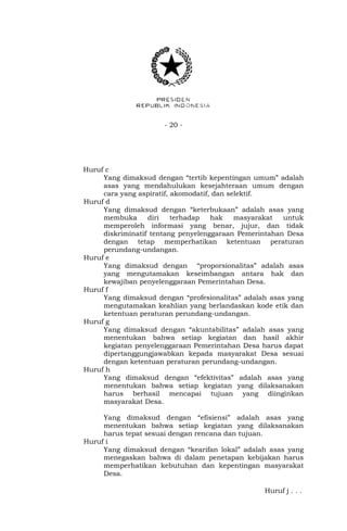 - 20 -
Huruf c
Yang dimaksud dengan “tertib kepentingan umum” adalah
asas yang mendahulukan kesejahteraan umum dengan
cara yang aspiratif, akomodatif, dan selektif.
Huruf d
Yang dimaksud dengan “keterbukaan” adalah asas yang
membuka diri terhadap hak masyarakat untuk
memperoleh informasi yang benar, jujur, dan tidak
diskriminatif tentang penyelenggaraan Pemerintahan Desa
dengan tetap memperhatikan ketentuan peraturan
perundang-undangan.
Huruf e
Yang dimaksud dengan “proporsionalitas” adalah asas
yang mengutamakan keseimbangan antara hak dan
kewajiban penyelenggaraan Pemerintahan Desa.
Huruf f
Yang dimaksud dengan “profesionalitas” adalah asas yang
mengutamakan keahlian yang berlandaskan kode etik dan
ketentuan peraturan perundang-undangan.
Huruf g
Yang dimaksud dengan “akuntabilitas” adalah asas yang
menentukan bahwa setiap kegiatan dan hasil akhir
kegiatan penyelenggaraan Pemerintahan Desa harus dapat
dipertanggungjawabkan kepada masyarakat Desa sesuai
dengan ketentuan peraturan perundang-undangan.
Huruf h
Yang dimaksud dengan “efektivitas” adalah asas yang
menentukan bahwa setiap kegiatan yang dilaksanakan
harus berhasil mencapai tujuan yang diinginkan
masyarakat Desa.
Yang dimaksud dengan “efisiensi” adalah asas yang
menentukan bahwa setiap kegiatan yang dilaksanakan
harus tepat sesuai dengan rencana dan tujuan.
Huruf i
Yang dimaksud dengan “kearifan lokal” adalah asas yang
menegaskan bahwa di dalam penetapan kebijakan harus
memperhatikan kebutuhan dan kepentingan masyarakat
Desa.
Huruf j . . .
 
