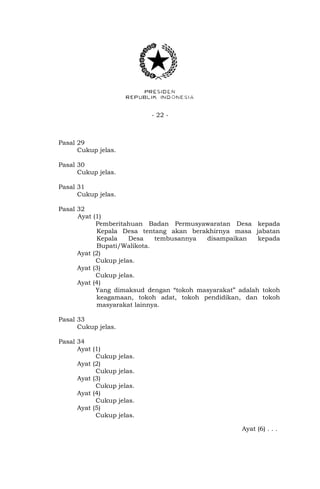 - 22 -
Pasal 29
Cukup jelas.
Pasal 30
Cukup jelas.
Pasal 31
Cukup jelas.
Pasal 32
Ayat (1)
Pemberitahuan Badan Permusyawaratan Desa kepada
Kepala Desa tentang akan berakhirnya masa jabatan
Kepala Desa tembusannya disampaikan kepada
Bupati/Walikota.
Ayat (2)
Cukup jelas.
Ayat (3)
Cukup jelas.
Ayat (4)
Yang dimaksud dengan “tokoh masyarakat” adalah tokoh
keagamaan, tokoh adat, tokoh pendidikan, dan tokoh
masyarakat lainnya.
Pasal 33
Cukup jelas.
Pasal 34
Ayat (1)
Cukup jelas.
Ayat (2)
Cukup jelas.
Ayat (3)
Cukup jelas.
Ayat (4)
Cukup jelas.
Ayat (5)
Cukup jelas.
Ayat (6) . . .
 