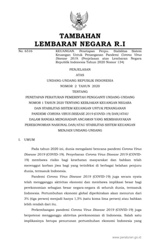 TAMBAHAN
LEMBARAN NEGARA R.I
No. 6516 KEUANGAN. Penetapan Perpu. Stabilitas Sistem
Keuangan Untuk Penanganan Pandemi Corona Virus
Disease 2019. (Penjelasan atas Lembaran Negara
Republik Indonesia Tahun 2020 Nomor 134)
PENJELASAN
ATAS
UNDANG-UNDANG REPUBLIK INDONESIA
NOMOR 2 TAHUN 2020
TENTANG
PENETAPAN PERATURAN PEMERINTAH PENGGANTI UNDANG-UNDANG
NOMOR 1 TAHUN 2020 TENTANG KEBIJAKAN KEUANGAN NEGARA
DAN STABILITAS SISTEM KEUANGAN UNTUK PENANGANAN
PANDEMI CORONA VIRUS DISEASE 2019 (COVID-19) DAN/ATAU
DALAM RANGKA MENGHADAPI ANCAMAN YANG MEMBAHAYAKAN
PEREKONOMIAN NASIONAL DAN/ATAU STABILITAS SISTEM KEUANGAN
MENJADI UNDANG-UNDANG
I. UMUM
Pada tahun 2020 ini, dunia mengalami bencana pandemi Corona Virus
Disease 2019 (COVID-19). Penyebaran Corona Virus Disease 2019 (COVID-
19) membawa risiko bagi kesehatan masyarakat dan bahkan telah
merenggut korban jiwa bagi yang terinfeksi di berbagai belahan penjuru
dunia, termasuk Indonesia.
Pandemi Corona Virus Disease 2019 (COVID-19) juga secara nyata
telah mengganggu aktivitas ekonomi dan membawa implikasi besar bagi
perekonomian sebagian besar negara-negara di seluruh dunia, termasuk
Indonesia. Pertumbuhan ekonomi global diperkirakan akan menurun dari
3% (tiga persen) menjadi hanya 1,5% (satu koma lima persen) atau bahkan
lebih rendah dari itu.
Perkembangan pandemi Corona Virus Disease 2019 (COVID-19) juga
berpotensi mengganggu aktivitas perekonomian di Indonesia. Salah satu
implikasinya berupa penurunan pertumbuhan ekonomi Indonesia yang
www.peraturan.go.id
 