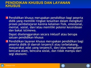 PENDIDIKAN KHUSUS DAN LAYANAN KHUSUS Pendidikan khusus merupakan pendidikan bagi peserta didik yang memiliki tingkat kesulitan dalam mengikuti proses pembelajaran karena kelainan fisik, emosional, mental, sosial, dan/atau memiliki potensi kecerdasan dan bakat istimewa. Dapat diselenggarakan secara inklusif atau berupa satuan pendidikan khusus Pendidikan layanan khusus merupakan pendidikan bagi peserta didik di daerah terpencil atau terbelakang, masyarakat adat yang terpencil, dan/atau mengalami bencana alam, bencana sosial, dan tidak mampu dari segi ekonomi. 
