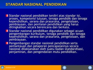 STANDAR NASIONAL PENDIDIKAN Standar nasional pendidikan terdiri atas standar isi, proses, kompetensi lulusan, tenaga pendidik dan tenaga kependidikan, sarana dan prasarana, pengelolaan, pembiayaan, dan penilaian pendidikan yang harus ditingkatkan secara berencana dan berkala.     Standar nasional pendidikan digunakan sebagai acuan pengembangan kurikulum, tenaga pendidik dan tenaga kependidikan, sarana dan prasarana, pengelolaan, dan pembiayaan.  Pengembangan standar nasional pendidikan serta pemantauan dan pelaporan pencapaiannya secara nasional dilaksanakan oleh suatu badan standardisasi, penjaminan, dan pengendalian mutu pendidikan. 