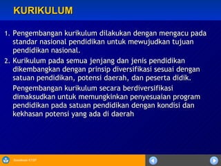 KURIKULUM Pengembangan kurikulum dilakukan dengan mengacu pada standar nasional pendidikan untuk mewujudkan tujuan pendidikan nasional.  Kurikulum pada semua jenjang dan jenis pendidikan dikembangkan dengan prinsip diversifikasi sesuai dengan satuan pendidikan, potensi daerah, dan peserta didik. Pengembangan kurikulum secara berdiversifikasi dimaksudkan untuk memungkinkan penyesuaian program pendidikan pada satuan pendidikan dengan kondisi dan kekhasan potensi yang ada di daerah 