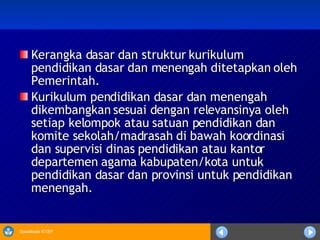 Kerangka dasar dan struktur kurikulum pendidikan dasar dan menengah ditetapkan oleh Pemerintah. Kurikulum pendidikan dasar dan menengah dikembangkan sesuai dengan relevansinya oleh setiap kelompok atau satuan pendidikan dan komite sekolah/madrasah di bawah koordinasi dan supervisi dinas pendidikan atau kantor departemen agama kabupaten/kota untuk pendidikan dasar dan provinsi untuk pendidikan menengah.  